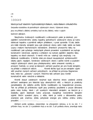 | 30
50
100649
která je buď vlastním hydrostatickým tlakem, nebo tlakem cirkulačního
čerpadla rozváděna do jednotlivých výtokových otvorů. Výtokové otvory
jsou na příklad u žlábků umístěny buď ve dnu žlábků, nebo i v jejich
bočních stěnách.
Nevýhodou trubkových rozdělovačů a děrovaných pater je okolnost, pro
zajištění rovnoměrného výtoku kapaliny jednotlivými výtokovými otvory je nutno
dávkovat kapalinu s poměrně velkým přetlakem, v praxi zpravidla 13 ata, takže
pro målé intenzity skrápění jsou pak výtokové otvory velmi malé, takže se často
ucpou i malými mechanickými nečistotami. Zmenšení provozního tlaku na
rozdělovači pak vyžaduje neobyčejně přesné provedení a podstatně se zvyšuje
konstrukční náročnost, zejména s ohledem na nutnost zajištění stejného tlaku
kapaliny na všech otvorech. V menší míře se - vztahují tyto nevýhody i na
žlábkové rozdělováče. U těchto však pro dosud neuspokojivě vyřešenoudílčí
otázku jejich, napájení, konstrukci výtokových otvorů v jedné rovině a ucpávání
malých výtokových otvorů jsou předepisovány velmi omezené rozměry a
provozní hodnoty a v praxi se takových zařízení používá jen pro hrubé skrápění,
na příklàd v chladicích věžích. . . . . . . Kromě těchto typů se pro skrápění výplní
věží používá různých zařízení pohyblivých, na příklad na principu Segnerova
kola, nebo tzv. „pavouku“ a jiných. Všechna tato zařízení jsou rovněž
konstrukčně velmi náročná a nákladná.
Kromě dosud uvedených nevýhod byla všechna shora uvedená známá
zařízení sestrojena pro klasické typy absorpčních věží, u kterých je prakticky
zanedbatelný vliv velkého profilu těchto rozdělovačů na hospodárnost procesu.
Tak na příklad již prölískovou výplň jsou prakticky použitelná s pouze děrovaná
patra nebo trubky, které i při vysokých intenzitách skrápění, se kterými je v
důsledku jejich vlastností nutno pracovat, nezajišťují rovnoměrné skrápění
výplně. Boční vyvedení plynu, z věže, které je nutné u děrovaného patra,
znamená pak značnou ztrátu pohybové energie pro náhlou změnu směru
proudění. ; : : : : : : : : : : : : : : ... . . . . . . . . . . . . . . . .
Zařízení podle vynálęzu, znázorněņé. na připojeném výkresu, a to na obr. 1 v
příčném řezu, na obr. 2 v podélném řezu a na obr. 3 při pohledu shora, zmenšuje nebo
 