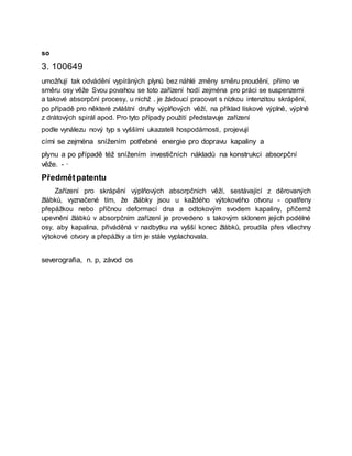 so
3. 100649
umožňují tak odvádění vypíråných plynů bez náhlé změny směru proudění, přímo ve
směru osy věže Svou povahou se toto zařízení hodí zejména pro práci se suspenzemi
a takové absorpční procesy, u nichž . je žádoucí pracovat s nízkou intenzitou skrápění,
po případě pro některé zvláštní druhy výplňových věží, na příklad lískové výplně, výplně
z drátových spirál apod. Pro tyto případy použití představuje zařízení
podle vynálezu nový typ s vyššími ukazateli hospodárnosti, projevují
cími se zejména snížením potřebné energie pro dopravu kapaliny a
plynu a po případě též snížením investičních nákladů na konstrukci absorpční
věže. - ·
Předmětpatentu
Zařízení pro skrápění výplňových absorpčních věží, sestávající z děrovaných
žlábků, vyznačené tím, že žlábky jsou u každého výtokového otvoru - opatřeny
přepážkou nebo příčnou deformací dna a odtokovým svodem kapaliny, přičemž
upevnění žlábků v absorpčním zařízení je provedeno s takovým sklonem jejich podélné
osy, aby kapalina, přiváděná v nadbytku na vyšší konec žlábků, proudila přes všechny
výtokové otvory a přepážky a tím je stále vyplachovala.
severografia, n. p, závod os
 