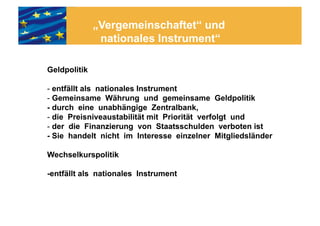 „Vergemeinschaftet“ und
               nationales Instrument“

Geldpolitik

- entfällt als nationales Instrument
- Gemeinsame Währung und gemeinsame Geldpolitik
- durch eine unabhängige Zentralbank,
- die Preisniveaustabilität mit Priorität verfolgt und
- der die Finanzierung von Staatsschulden verboten ist
- Sie handelt nicht im Interesse einzelner Mitgliedsländer

Wechselkurspolitik

-entfällt als nationales Instrument
 