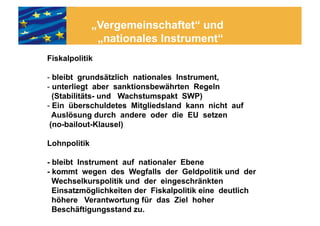 „Vergemeinschaftet“ und
               „nationales Instrument“
Fiskalpolitik

- bleibt grundsätzlich nationales Instrument,
- unterliegt aber sanktionsbewährten Regeln
  (Stabilitäts- und Wachstumspakt SWP)
- Ein überschuldetes Mitgliedsland kann nicht auf
  Auslösung durch andere oder die EU setzen
 (no-bailout-Klausel)

Lohnpolitik

- bleibt Instrument auf nationaler Ebene
- kommt wegen des Wegfalls der Geldpolitik und der
  Wechselkurspolitik und der eingeschränkten
  Einsatzmöglichkeiten der Fiskalpolitik eine deutlich
  höhere Verantwortung für das Ziel hoher
  Beschäftigungsstand zu.
 