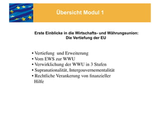 Übersicht Modul 1


 Erste Einblicke in die Wirtschafts- und Währungsunion:
                  Die Vertiefung der EU


• Vertiefung und Erweiterung 	

• Vom EWS zur WWU	

• Verwirklichung der WWU in 3 Stufen	

• Supranationalität, Intergouvernementalität	

• Rechtliche Verankerung von ﬁnanzieller 	

  Hilfe 	

 