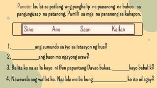 1. _______ang sumundo sa iyo sa istasyon ng bus?
Panuto: Isulat sa patlang ang panghalip na pananong na bubuo sa
pangungusap na patanong. Pumili sa mga na pananong sa kahapon.
Sino Ano Saan Kailan
2. ________ang baon mo ngayong araw?
3. Balita ko na aalis kayo ni Ben papuntang Davao bukas. _____kayo babalik?
4. Nawawala ang wallet ko. Naalala mo ba kung __________ ko ito nilagay?
 