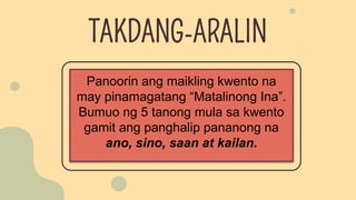 Panoorin ang maikling kwento na
may pinamagatang “Matalinong Ina”.
Bumuo ng 5 tanong mula sa kwento
gamit ang panghalip pananong na
ano, sino, saan at kailan.
TAKDANG-ARALIN
 