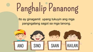 Panghalip Pananong
Ito ay ginagamit upang tukuyin ang mga
pangngalang sagot sa mga tanong.
ANO SINO SAAN KAILAN
 
