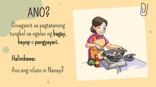 ANO?
Halimbawa:
Ano ang niluto ni Nanay?
Ginagamit sa pagtatanong
tungkol sa ngalan ng bagay,
hayop o pangyayari.
 