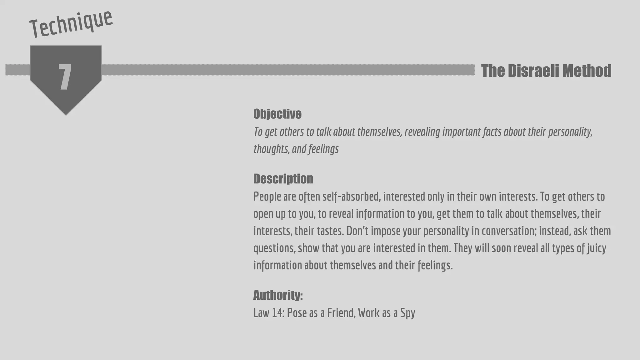 7
Objective
To get others to talk about themselves, revealing important facts about their personality,
thoughts, and feelings
Description
People are often self-absorbed, interested only in their own interests. To get others to
open up to you, to reveal information to you, get them to talk about themselves, their
interests, their tastes. Don't impose your personality in conversation; instead, ask them
questions, show that you are interested in them. They will soon reveal all types of juicy
information about themselves and their feelings.
Authority:
Law 14: Pose as a Friend, Work as a Spy
The Disraeli Method
 
