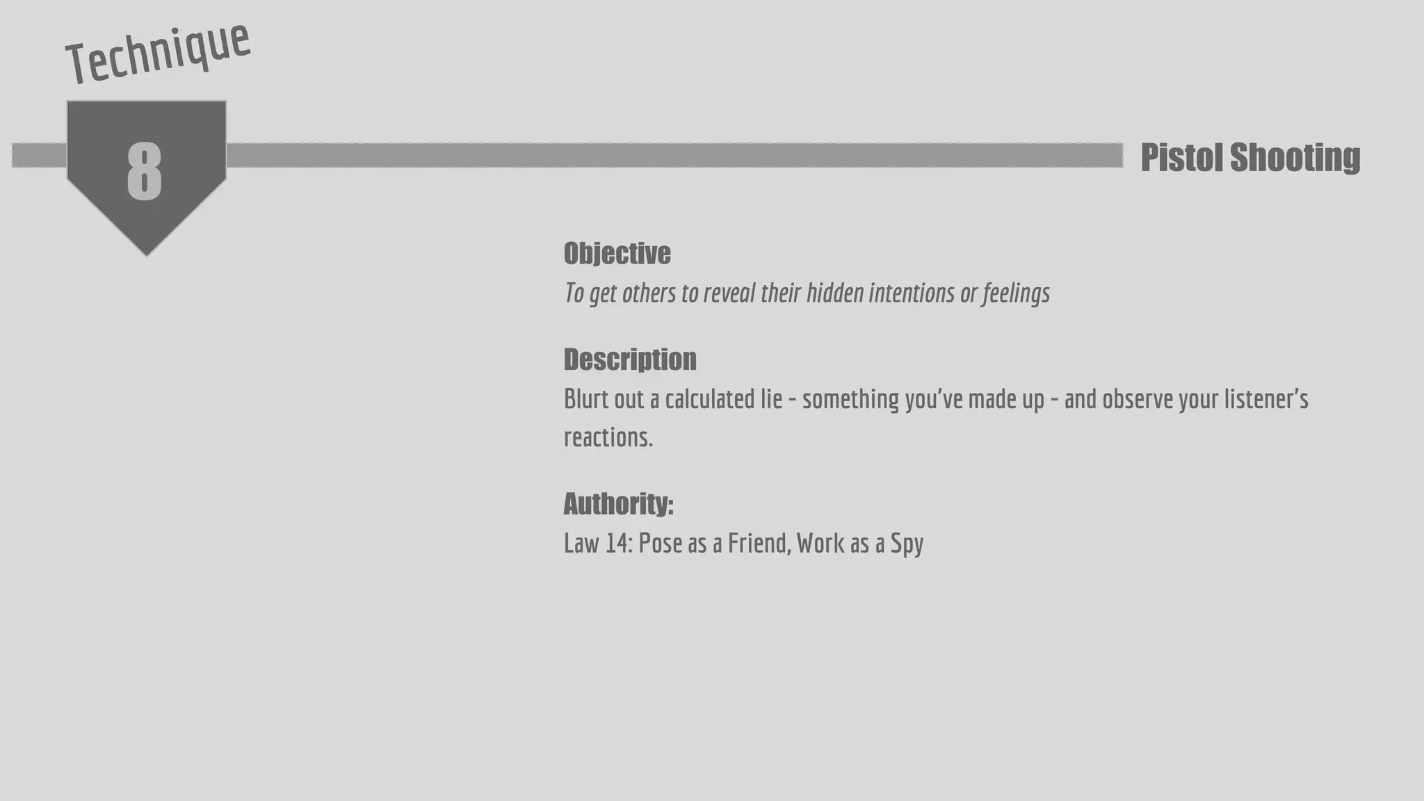 8
Objective
To get others to reveal their hidden intentions or feelings
Description
Blurt out a calculated lie - something you've made up - and observe your listener's
reactions.
Authority:
Law 14: Pose as a Friend, Work as a Spy
Pistol Shooting
 