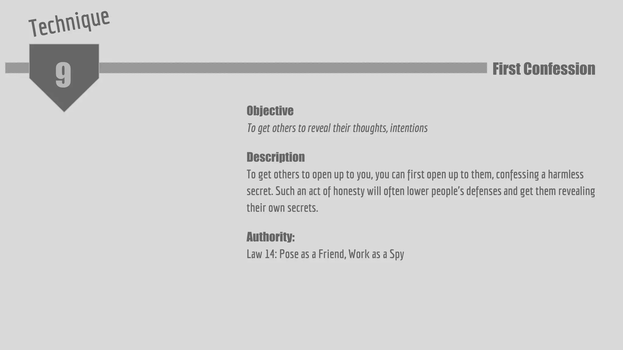 9
Objective
To get others to reveal their thoughts, intentions
Description
To get others to open up to you, you can first open up to them, confessing a harmless
secret. Such an act of honesty will often lower people's defenses and get them revealing
their own secrets.
Authority:
Law 14: Pose as a Friend, Work as a Spy
First Confession
 