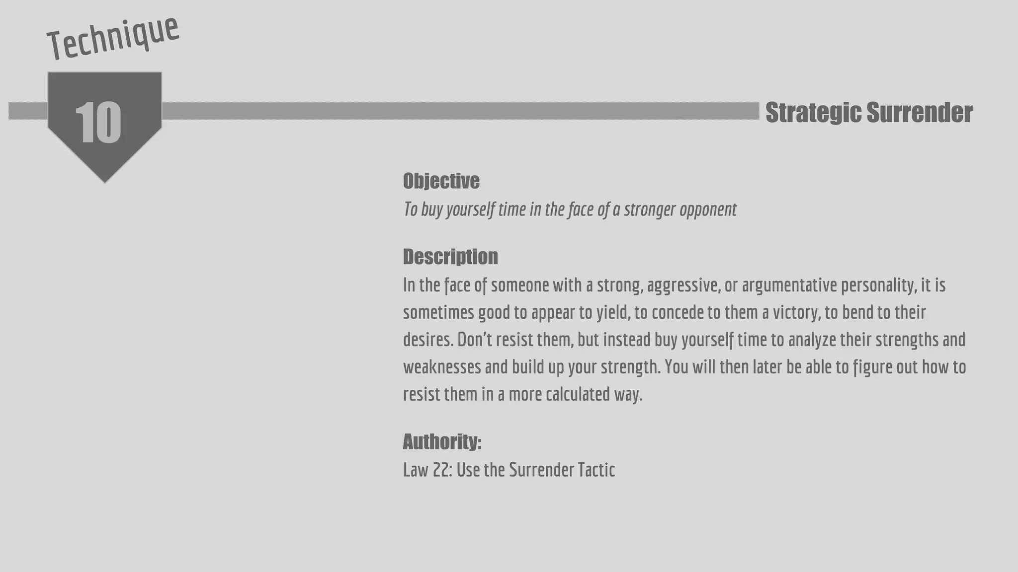 10
Objective
To buy yourself time in the face of a stronger opponent
Description
In the face of someone with a strong, aggressive, or argumentative personality, it is
sometimes good to appear to yield, to concede to them a victory, to bend to their
desires. Don't resist them, but instead buy yourself time to analyze their strengths and
weaknesses and build up your strength. You will then later be able to figure out how to
resist them in a more calculated way.
Authority:
Law 22: Use the Surrender Tactic
Strategic Surrender
 
