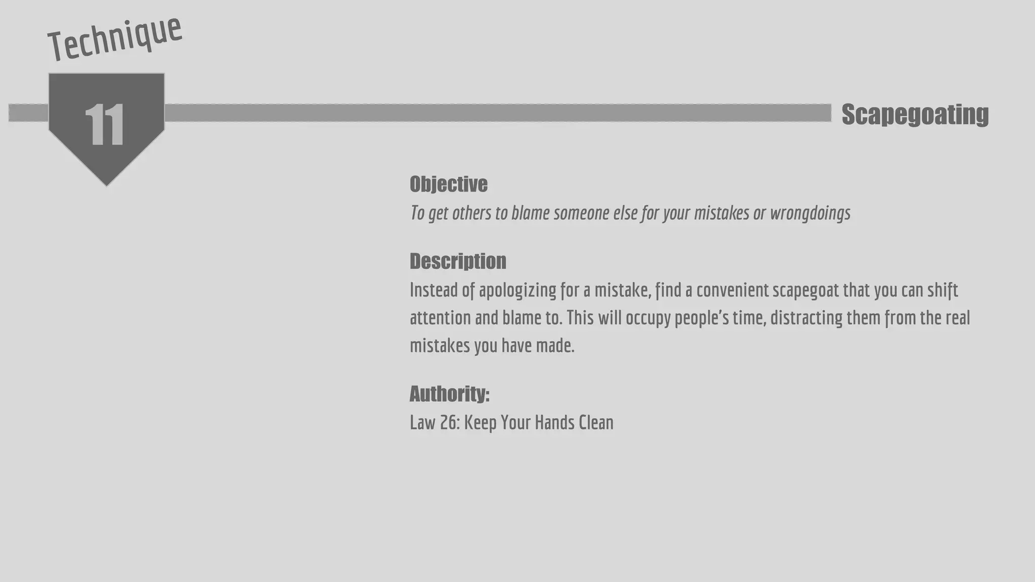 11
Objective
To get others to blame someone else for your mistakes or wrongdoings
Description
Instead of apologizing for a mistake, find a convenient scapegoat that you can shift
attention and blame to. This will occupy people's time, distracting them from the real
mistakes you have made.
Authority:
Law 26: Keep Your Hands Clean
Scapegoating
 
