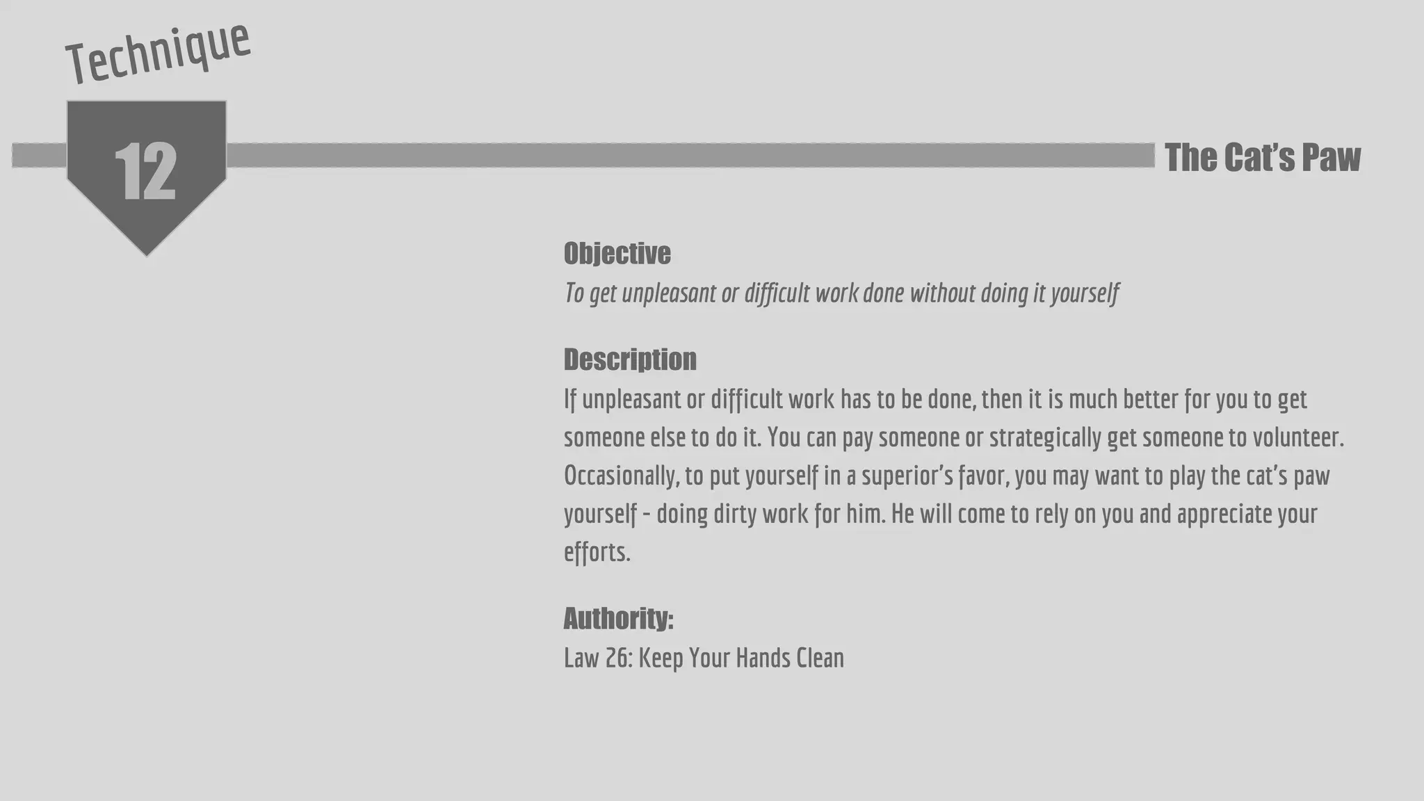 12
Objective
To get unpleasant or difficult work done without doing it yourself
Description
If unpleasant or difficult work has to be done, then it is much better for you to get
someone else to do it. You can pay someone or strategically get someone to volunteer.
Occasionally, to put yourself in a superior's favor, you may want to play the cat's paw
yourself - doing dirty work for him. He will come to rely on you and appreciate your
efforts.
Authority:
Law 26: Keep Your Hands Clean
The Cat’s Paw
 