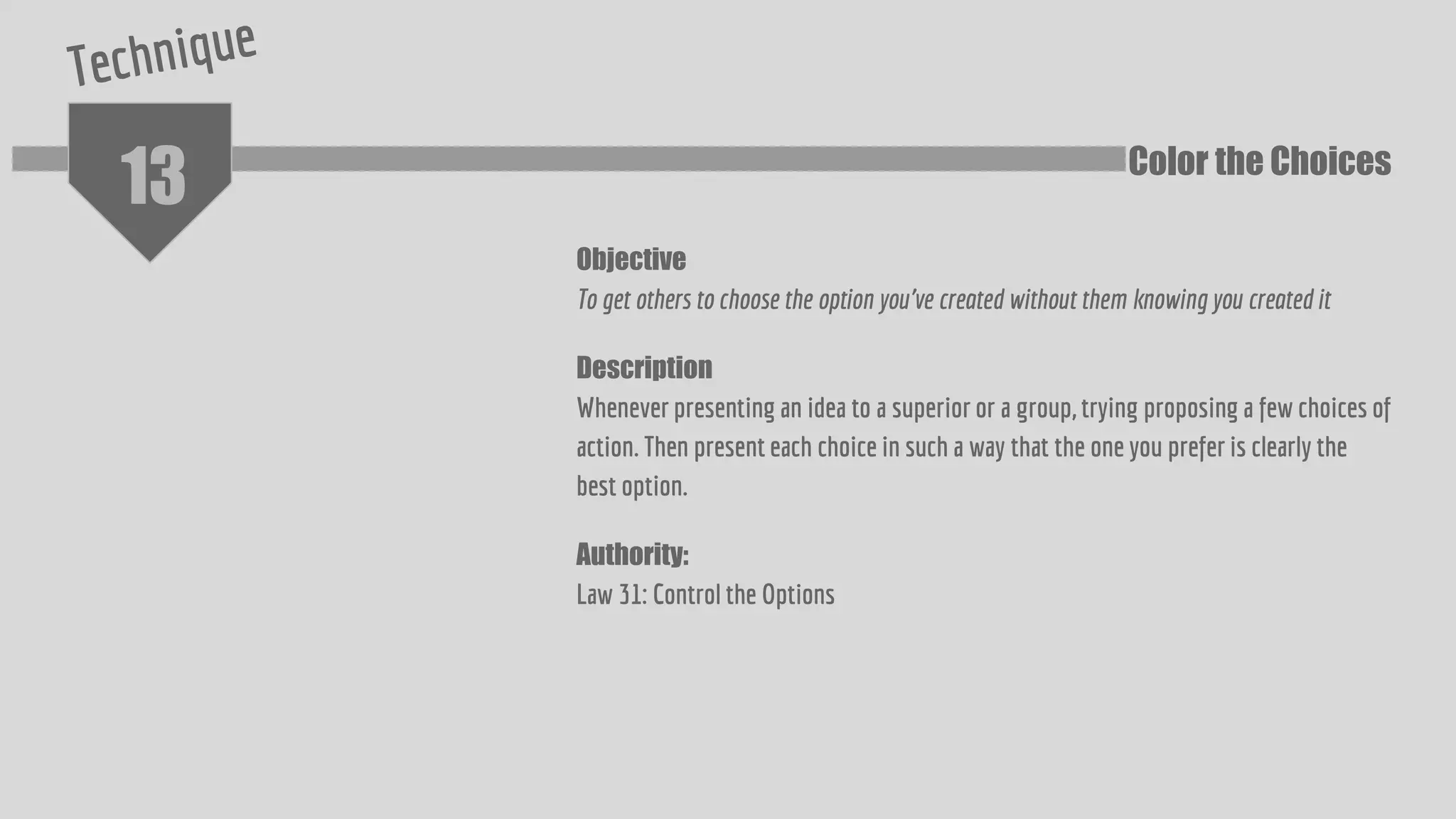 13
Objective
To get others to choose the option you've created without them knowing you created it
Description
Whenever presenting an idea to a superior or a group, trying proposing a few choices of
action. Then present each choice in such a way that the one you prefer is clearly the
best option.
Authority:
Law 31: Control the Options
Color the Choices
 