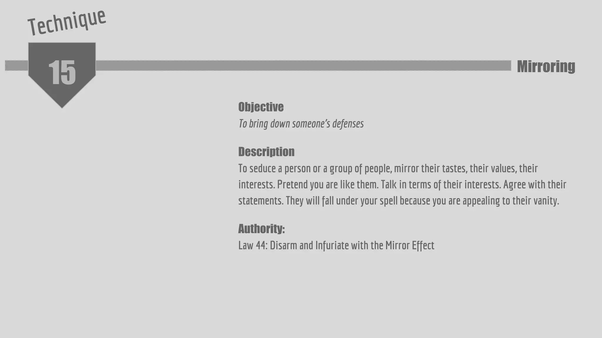 15
Objective
To bring down someone's defenses
Description
To seduce a person or a group of people, mirror their tastes, their values, their
interests. Pretend you are like them. Talk in terms of their interests. Agree with their
statements. They will fall under your spell because you are appealing to their vanity.
Authority:
Law 44: Disarm and Infuriate with the Mirror Effect
Mirroring
 