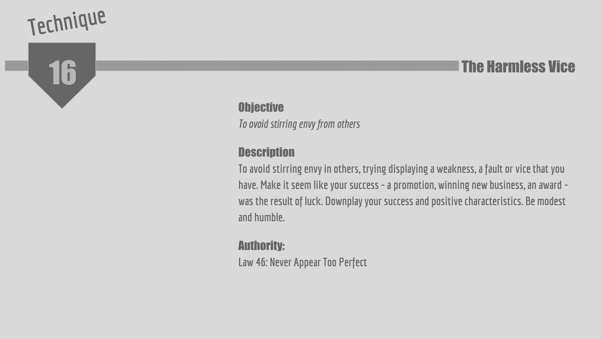 16
Objective
To avoid stirring envy from others
Description
To avoid stirring envy in others, trying displaying a weakness, a fault or vice that you
have. Make it seem like your success - a promotion, winning new business, an award -
was the result of luck. Downplay your success and positive characteristics. Be modest
and humble.
Authority:
Law 46: Never Appear Too Perfect
The Harmless Vice
 