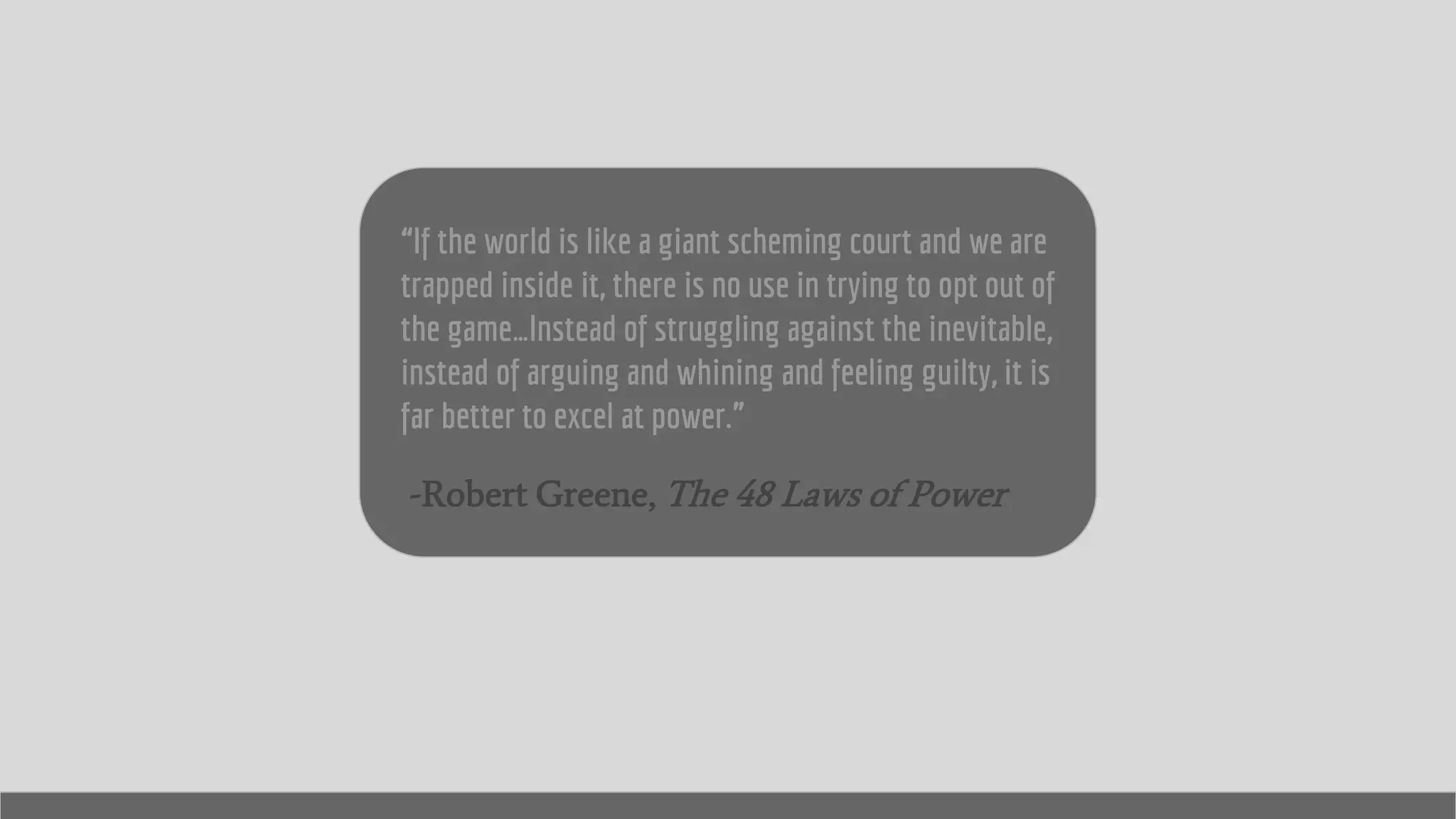 “If the world is like a giant scheming court and we are
trapped inside it, there is no use in trying to opt out of
the game…Instead of struggling against the inevitable,
instead of arguing and whining and feeling guilty, it is
far better to excel at power.”
-Robert Greene, The 48 Laws of Power
 