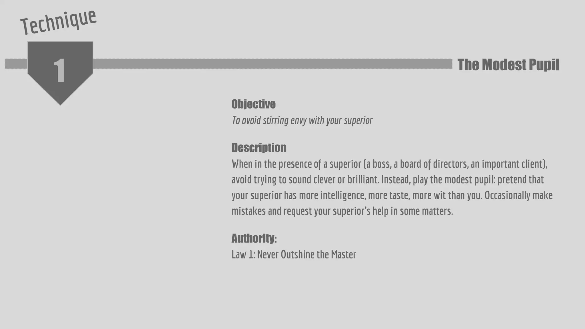 1
Objective
To avoid stirring envy with your superior
Description
When in the presence of a superior (a boss, a board of directors, an important client),
avoid trying to sound clever or brilliant. Instead, play the modest pupil: pretend that
your superior has more intelligence, more taste, more wit than you. Occasionally make
mistakes and request your superior’s help in some matters.
Authority:
Law 1: Never Outshine the Master
The Modest Pupil
 