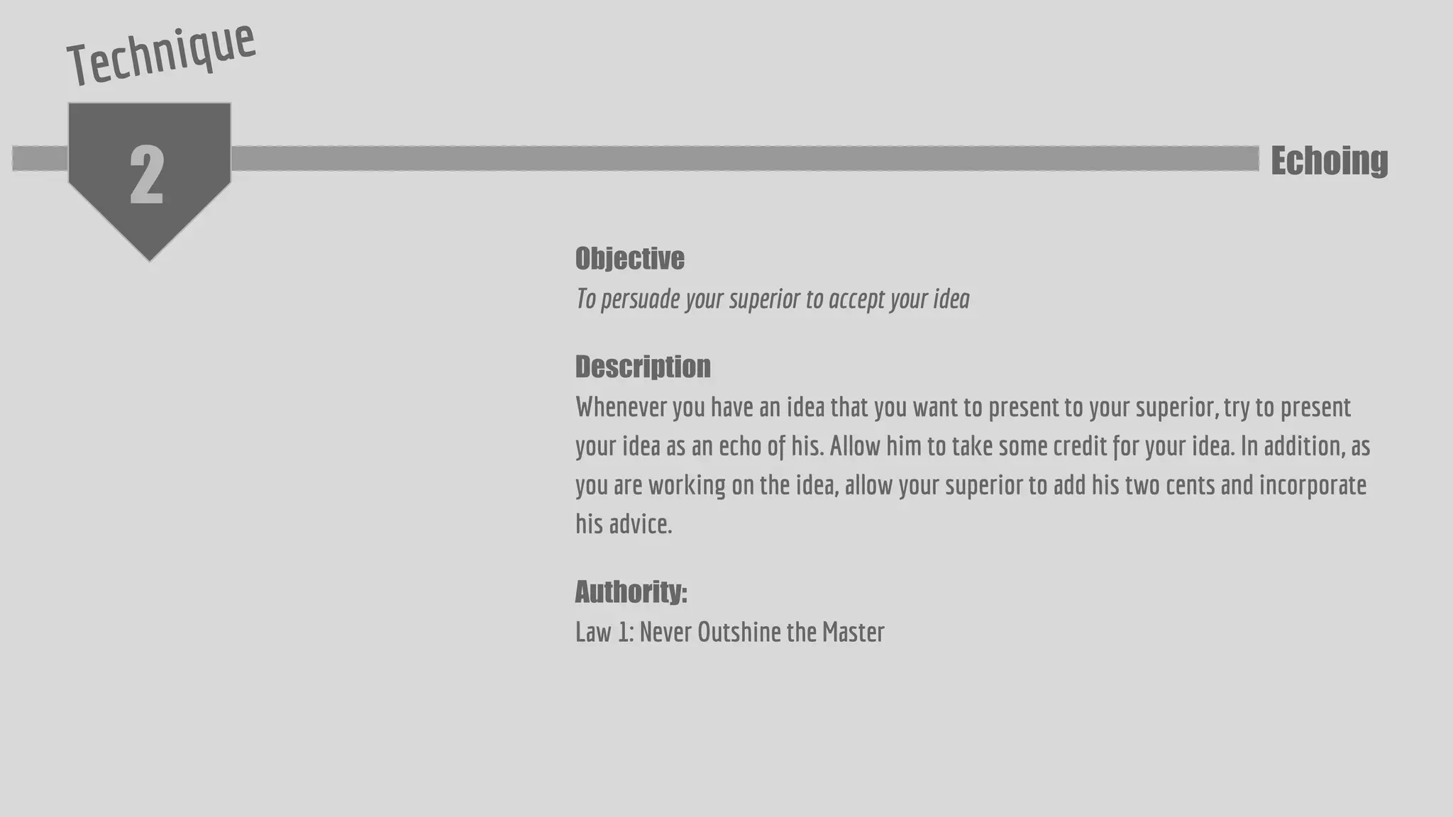 2
Objective
To persuade your superior to accept your idea
Description
Whenever you have an idea that you want to present to your superior, try to present
your idea as an echo of his. Allow him to take some credit for your idea. In addition, as
you are working on the idea, allow your superior to add his two cents and incorporate
his advice.
Authority:
Law 1: Never Outshine the Master
Echoing
 