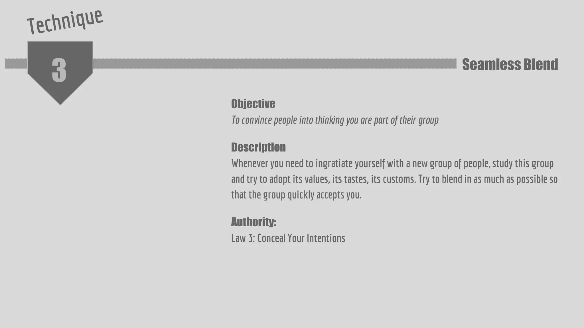 3
Objective
To convince people into thinking you are part of their group
Description
Whenever you need to ingratiate yourself with a new group of people, study this group
and try to adopt its values, its tastes, its customs. Try to blend in as much as possible so
that the group quickly accepts you.
Authority:
Law 3: Conceal Your Intentions
Seamless Blend
 