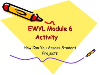 EWYL Module 6 Activity How Can You Assess Student Projects 
