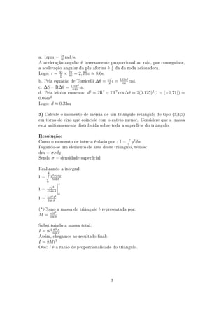 a. 1rpm = 2π rad/s.
            60
A aceleração angular é inversamente proporcional ao raio, por conseguinte,
a aceleração angular da plataforma é 1 da da roda acionadora.
                                     5
Logo: t = 33 × 2π = 2, 75π ≈ 8.6s.
           2   60    5

b. Pela equação de Torricelli ∆θ = ωf t = 121π rad.
                                             2
                                    2       80
c. ∆S = R∆θ = 121π m.
                      2
                  640
d. Pela lei dos cossenos: d2 = 2R2 − 2R2 cos ∆θ ≈ 2(0.125)2 (1 − (−0.71)) =
0.05m2
Logo: d ≈ 0.23m

3) Calcule o momento de inércia de um triângulo retângulo do tipo (3;4;5)
em torno do eixo que coincide com o cateto menor. Considere que a massa
está uniformemente distribuída sobre toda a superfície do triângulo.

Resolução:
Como o momento de inércia é dado por : I = y 2 dm
Pegando-se um elemento de área deste triângulo, temos:
dm = σxdy
Sendo σ = densidade supercial

Realizando a integral:
     4
I=       y 2 σydy
          tan σ
     0
                 4
I=     σy 4
     4 tan σ
                 0
I=   4σl4 43
      tan σ


(*)Como a massa do triângulo é representada por:
         σ8l2
M=       tan σ


Substituindo a massa total:
             2
I = 8l2 tanσ
        8l
           σ
Assim, chegamos ao resultado nal:
I = 8M l2
Obs: l é a razão de proporcionalidade do triângulo.




                                     3
 