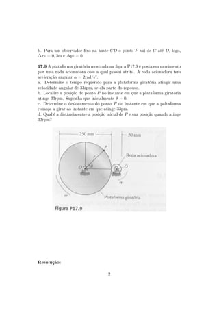 b. Para um observador xo na haste CD o ponto P vai de C até D, logo,
∆xP = 0, 3m e ∆y P = 0.

17.9 A plataforma giratória mostrada na gura P17.9 é posta em movimento
por uma roda acionadora com a qual possui atrito. A roda acionadora tem
aceleração angular α = 2rad/s2 .
a. Determine o tempo requerido para a plataforma giratória atingir uma
velocidade angular de 33rpm, se ela parte do repouso.
b. Localize a posição do ponto P no instante em que a plataforma giratória
atinge 33rpm. Suponha que inicialmente θ = 0.
c. Determine o deslocamento do ponto P do instante em que a paltaforma
começa a girar ao instante em que atinge 33pm.
d. Qual é a distância entre a posição inicial de P e sua posição quando atinge
33rpm?




Resolução:


                                      2
 