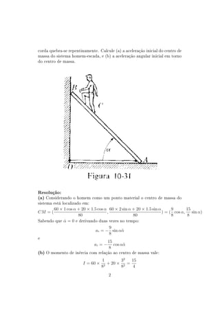 corda quebra-se repentinamente. Calcule (a) a aceleração inicial do centro de
massa do sistema homem-escada, e (b) a aceleração angular inicial em torno
do centro de massa.




Resolução:
(a) Considerando o homem como um ponto material o centro de massa do
sistema está localizado em:
       60 × 1 cos α + 20 × 1.5 cos α 60 × 2 sin α + 20 × 1.5 sin α      9       15
CM = (                              ,                              ) = ( cos α,    sin α)
                    80                            80                    8       8
Sabendo que α = 0 e derivando duas vezes no tempo:
            ˙
                                      9
                              ax = − sin αα¨
                                      8
e
                                       15
                              ay = −      cos αα
                                               ¨
                                       8
(b) O momento de inércia com relação ao centro de massa vale:
                           1       32        32   75
                  I = 60 × 2 + 20 × 2 + 20 ×    =
                          8        8         12   4
                                       2
 