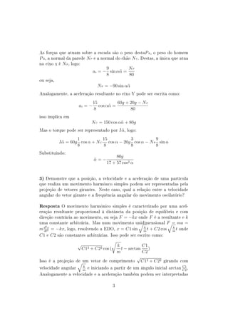 As forças que atuam sobre a escada são o peso destaP E, o peso do homem
P H, a normal da parede N P e a normal do chão N C. Destas, a única que atua
no eixo x é N P, logo:
                                   9         NP
                           ax = − sin αα =
                                         ¨
                                   8         80
ou seja,
                                N P = −90 sin αα
                                               ¨
Analogamente, a aceleração resultante no eixo Y pode ser escrita como:

                              15          60g + 20g − N C
                     ay = −      cos αα =
                                      ¨
                              8                 80
isso implica em
                              N C = 150 cos αα + 80g
                                             ¨
Mas o torque pode ser representado por         I α,
                                                 ¨    logo:

                    1           15          3           9
           I α = 60g cos α + N C cos α − 20g cos α − N P sin α
             ¨
                    8           8           8           8
Substituindo:
                                        5g cos α
                                α=−
                                ¨
                                      4 + 6 cos2 α


3) Demonstre que a posição, a velocidade e a aceleração de uma partícula
que realiza um movimento harmônco simples podem ser representadas pela
projeção de vetores girantes. Neste caso, qual a relação entre a velocidade
angular do vetor girante e a frequência angular do movimento oscilatório?


Resposta O movimento harmônico simples é caracterizado por uma acel-
eração resultante proporcional à distância da posição de equilibrio e com
direção contrária ao movimento, ou seja        F = −kx        onde  kF   é a resultante e
uma constante arbitrária. Mas num movimento unidimensional F = ma =
   2x
  dt
                                                     k          k
m d 2 = −kx, logo, resolvendo a EDO, x = C1 sin m t + C2 cos m t onde
C1 e C2 são constantes arbitrárias. Isso pode ser escrito como:

                     √                   k            C1
                         C12 + C22 cos (   t − arctan    )
                                         m            C2
                                                   √
Isso é a projeção de um vetor de      comprimento     C12 + C22              girando com
                         k
velocidade angular       m
                           e iniciando a partir de um ângulo inicial            arctan C1 ,
                                                                                       C2
Analogamente a velocidade e a aceleração também podem ser interpretadas


                                           3
 