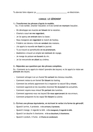 Tu devrais faire réparer ça _______________________________ un électricien.
CORRIGÉ. LE GÉRONDIF
1.- Transformez les phrases d'après le modèle.
Ex.: Il est tombé. (monter l'escalier) → Il est tombé en montant l'escalier.
- On développe ses muscles en faisant de la natation.
- Chantal a souri en me regardant.
- Je l'ai aperçu en entrant dans la classe.
- Nous mangeons en regardant le match de hockey.
- Frédéric est devenu riche en vendant des maisons.
- J'ai appris la nouvelle en lisant le journal.
- Tu as trouvé ce portefeuille en te promenant.
- Madeleine a trouvé un emploi en rentrant de voyage.
- Je mange du poisson en buvant du vin.
- Je l'ai rencontrée en allant au cinéma.
2.- Répondez aux questions par des phrases complètes.
Ex.: Comment as-tu appris le violon? (prendre des leçons) → J'ai appris le violon en
prenant des leçons.
- Comment attrape-t-on un rhume? En sortant les cheveux mouillés.
- Comment restes-tu en forme? En faisant du footing.
- Comment les enfants apprennent-ils à respecter la nature? En y vivant.
- Comment apprend-on les nouvelles récentes? En écoutant les actualités.
- Comment voyons-nous mieux? En portant des lunettes.
- Comment apprenez-vous vos leçons? En nous apercevant de nos erreurs.
- Comment préparent-ils les repas? En faisant la cuisine.
3.- Écrivez une phrase équivalente, en écrivant le verbe à la forme du gérondif.
- Quand il arrive, il proteste. → En arrivant, il proteste.
- Quand il mange, il regarde la télé. → En mangeant, il regarde la télé.
- Quand il se douche il chantonne. → En se douchant, il chantonne.
- Quand il conduit, il fume. → Il fume en conduisant.
 