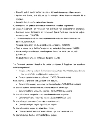 - Quand il sort, il oublie toujours ses clés. → Il oublie toujours ses clés en sortant.
- Quand elle étudie, elle écoute de la musique. →Elle étudie en écoutant de la
musique.
- Quand il dort, il ronfle. →Il ronfle en dormant.
4.- Complétez les phrases ci-dessous en écrivant le verbe au gérondif.
en faisant / en sortant / en voyageant / en cherchant / en choisissant/ en changeant
- Comment gagner de l'argent en voyageant? C'est si facile que vous auriez tort de
vous en priver ! (VOYAGER)
- J'ai découvert le site Futuraweb en cherchant un forum de discussion sur les
sciences. (CHERCHER)
- Voyagez moins cher en choisissant notre compagnie. (CHOISIR)
- Tout le monde parle du film " À gauche en sortant de l'ascenseur." (SORTIR)
- Mieux protéger vos données en changeant de mot de passe tous les mois.
(CHANGER)
- On peut maigrir un peu en faisant du sport. (FAIRE)
5.- Comment peut-on résoudre de petits problèmes ? Suggérez des solutions.
Utilisez le gérondif.
• Il ne peut pas faire ça tout seul. Comment pouvons-nous l'aider ? (lui DONNER un coup de main)
→ Nous pouvons l'aider en lui donnant un coup de main.
• Comment pouvons-nous le prévenir ? (l’APPELER tout de suite)
Nous pouvons le prévenir en l’appelant tout de suite.
• Comment je pourrais obtenir de meilleurs résultats ? (ÉTUDIER davantage)
Tu pourrais obtenir de meilleurs résultats en étudiant davantage.
• Comment obtenir une petite licence ? (la DEMANDER au patron)
Tu pourrais obtenir une petite licence en la demandant au patron.
• Comment arriver à l'heure au rendez-vous ? (PRENDRE un taxi)
Tu pourrais encore arriver à l'heure en prenant un taxi.
• Comment maigrir un peu ? (SUIVRE un régime)
Tu pourrais maigrir un peu en suivant un régime.
• Comment éviter d'assister à une réunion ? (INVENTER une excuse)
Tu pourrais éviter d'y aller en inventant une excuse.
 