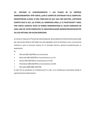 10.- EXPLIQUE EL FUNCIONAMIENTO Y LOS PLANES DE LA EMPRESA
HIDROCARBURIFERA YPFB TANTO, a) EN EL CAMPO DE UPSTREAM Y EN EL CAMPO DEL
DOWNSTREAM, b) DIGA SI UNA TONELADA DE GAS VALE 200 USD/TON, ¿ENTONCES
CUANTO VALE EL GLP, ¿EL ETANO, ¿EL AMONIACO-UREA, ¿Y EL POLIETILENO? Y DIGA,
POR TANTO, CUANTAS VECES SE HABRIA INCREMENTADO EL VALOR AGREGADO EN
CADA UNO DE ESTOS PRODUCTOS YA INDUSTRIALIZADOS (DOWNSTREAM) RESPECTO
SAL GAS NATURAL SIN VALOR AGREGADO.
a) el planesImpulsarel Procesode Industrialización,desarrollandolatransformaciónquímicadel
gas natural para obtener derivados con valor agregado,como el amoniaco y urea, ya sea para la
industria o para el consumo masivo, en el mercado interno y generar excedentes para la
exportación.
b)
• GLP vale 200 USD/TON no se incrementa
• Etano vale 300 USD/TON se incrementaenun1,5 %
• Etileno700 USD/TON se incrementaenun3.5%
• Polietileno1300 USD/TON se incrementaenun6.5%
• Derivados2000-3000 USD/TON
El valor de los productos se multiplica por 8 o más, en la medida que transitamos desde el
upstreamhaciael downstream.
 