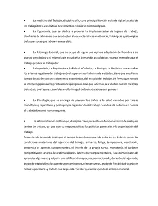 • La medicina del Trabajo, disciplina afín, cuya principal función es la de vigilar la salud de
lostrabajadores,valiéndosede elementosclínicosyEpidemiológicos.
• La Ergonomía, que se dedica a procurar la implementación de lugares de trabajo,
diseñadasde tal maneraque se adaptenalascaracterísticasanatómicas,fisiológicasypsicológicas
de las personasque laborenenese sitio.
• La Psicología Laboral, que se ocupa de lograr una optima adaptación del hombre a su
puestode trabajoy a sí mismolade estudiarlasdemandaspsicológicas ycargas mentalesque el
trabajoproduce al trabajador.
• La Ingeniería,LaArquitectura,LaFísica,LaQuímica,La Biología,LaMedicina,que estudian
los efectosnegativosdel trabajosobre laspersonasy la forma de evitarlos;tiene que ampliarsu
campo de acción con un tratamiento ergonómico,del estudio del trabajo,de forma que no solo
se intervengaparacorregirsituacionespeligrosas,sinoque además,se estudiennuevosmétodos
de trabajo que favorezcanel desarrollointegral de lostrabajadoresengeneral.
• La Psicología, que se encarga de prevenir los daños a la salud causados por tareas
monótonasy repetitivas,yporla propiaorganizacióndel trabajocuandoésta no toma encuenta
al trabajadorcomo humanoque es.
• La Administracióndel trabajo,disciplinaclave para el buenfuncionamientode cualquier
centro de trabajo, ya que son su responsabilidad las políticas generales y la organización del
trabajo.
Resumiendo, se puede decir que el campo de acción comprende entre otros, ámbitoscomo: las
condiciones materiales del ejercicio del trabajo, esfuerzo, fatiga, temperatura, ventilación,
presencia de agentes contaminantes, el interés de la propia tarea, monotonía, el carácter
competitivo de la tarea, las estimulaciones, la tensión y cargas mentales, las oportunidades de
aprenderalgonuevoyadquirirunacalificaciónmayor,serpromocionado,duraciónde lajornada;
grado de exposiciónalosagentescontaminantes,el rotarturnos,grado de flexibilidadycarácter
de lossupervisoresytodoloque se puedaconcebirque correspondaal ambiente laboral.
 