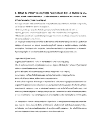 3.- DEFINA EL STRESS Y LOS FACTORES PSICO-SOCIALES QUE LO CAUSAN EN UNA
FABRICA O ENTORNO LABORAL Y LAS POSIBLES SOLUCIONES EN FUNCION DEL PLAN DE
SEGURIDAD INDUSTRIAL ELABORADO
Hans Seyle consideró estrés como “respuesta no específica a cualquier demanda planteada al organismo”,
y así estableció el Síndrome General de Adaptación.
• Síndrome, indica quelas partes afectadas generan una manifestación dependiente entre sí.
• General, porque las consecuenciasdefactores estresantes tienen influencia en el organismo.
• Adaptación,que señala la reacción del organismo, por mecanismos de defensa, para superar los factores
estresantes o adaptarsea los mismos.
Los riesgospsicosocialesse derivande lasdeficienciasenel diseño,laorganizaciónylagestióndel
trabajo, así como de un escaso contexto social del trabajo, y pueden producir resultados
psicológicos, físicos y sociales negativos, como el estrés laboral, el agotamiento o la depresión.
Algunosejemplosde condicionesde trabajoque entrañanriesgospsicosocialesson:
cargas de trabajoexcesivas;
exigenciascontradictoriasyfaltade claridadde lasfuncionesdel puesto;
faltade participaciónenlatomade decisionesque afectanal trabajadoryfaltade influenciaenel
modoen que se llevaacabo el trabajo;
gestióndeficiente de loscambiosorganizativos,inseguridadenel empleo;
comunicaciónineficaz,faltade apoyoporparte de la direcciónoloscompañeros;
acoso psicológicoysexual, violenciaejercidaporterceros.
Al analizarlas exigenciasdel trabajo,esimportante no confundirriesgospsicosocialescomouna
carga de trabajoexcesivaconsituacionesque,aunqueestimulantesyavecesdesafiantes,ofrecen
unentornode trabajoenel que se respaldaal trabajador,querecibelaformaciónadecuadayestá
motivadoparadesempeñarsutrabajolomejorposible.Unentornopsicosocialfavorablefomenta
el buenrendimientoyel desarrollopersonal,asícomoel bienestarmental yfísicodel trabajador.
Los trabajadoressientenestréscuandolasexigenciasde sutrabajosonmayoresque sucapacidad
para hacerles frente. Además de los problemas de salud mental, los trabajadores sometidos a
periodos de estrés prolongados pueden desarrollar problemas graves de salud física, como
enfermedadescardiovascularesoproblemasmusculoesqueléticos.
 