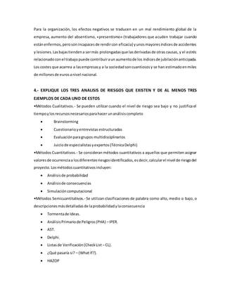 Para la organización, los efectos negativos se traducen en un mal rendimiento global de la
empresa, aumento del absentismo, «presentismo» (trabajadores que acuden trabajar cuando
estánenfermos,perosonincapacesde rendircon eficacia) yunosmayoresíndicesde accidentes
y lesiones.Lasbajastiendena sermás prolongadasque lasderivadasde otras causas, y el estrés
relacionadoconel trabajopuede contribuiraun aumentode los índicesde jubilaciónanticipada.
Los costes que acarrea a lasempresasy a la sociedadsoncuantiososy se han estimadoenmiles
de millonesde eurosanivel nacional.
4.- EXPLIQUE LOS TRES ANALISIS DE RIESGOS QUE EXISTEN Y DE AL MENOS TRES
EJEMPLOS DE CADA UNO DE ESTOS
•Métodos Cualitativos.- Se pueden utilizar cuando el nivel de riesgo sea bajo y no justifica el
tiempoylosrecursosnecesariosparahacer unanálisiscompleto
 Brainstorming
 Cuestionarioyentrevistas estructuradas
 Evaluaciónparagrupos multidisciplinarios
 Juiciode especialistasyexpertos(TécnicaDelphi)
•Métodos Cuantitativos.- Se consideran métodos cuantitativos a aquellos que permiten asignar
valoresde ocurrenciaa losdiferentesriesgosidentificados,esdecir,calcularel nivel de riesgodel
proyecto.Losmétodoscuantitativosincluyen:
 Análisisde probabilidad
 Análisisde consecuencias
 Simulacióncomputacional
•Métodos Semicuantitativos.- Se utilizan clasificaciones de palabra como alto, medio o bajo, o
descripcionesmásdetalladasde laprobabilidadylaconsecuencia
 Tormentade Ideas.
 AnálisisPrimariode Peligros(PHA) –IPER.
 AST.
 Delphi.
 Listasde Verificación(CheckList – CL).
 ¿Qué pasaría si? – (What If?).
 HAZOP
 