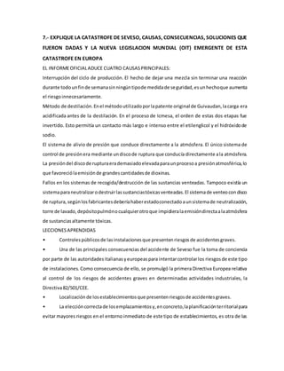 7.- EXPLIQUE LA CATASTROFE DE SEVESO, CAUSAS, CONSECUENCIAS, SOLUCIONES QUE
FUERON DADAS Y LA NUEVA LEGISLACION MUNDIAL (OIT) EMERGENTE DE ESTA
CATASTROFE EN EUROPA
EL INFORMEOFICIALADUCE CUATRO CAUSASPRINCIPALES:
Interrupción del ciclo de producción. El hecho de dejar una mezcla sin terminar una reacción
durante todounfinde semanasinningúntipode medidade seguridad,esunhechoque aumenta
el riesgoinnecesariamente.
Método de destilación.Enel métodoutilizadoporlapatente original de Guivaudan,lacarga era
acidificada antes de la destilación. En el proceso de Icmesa, el orden de estas dos etapas fue
invertido. Esto permitía un contacto más largo e intenso entre el etilenglicol y el hidróxidode
sodio.
El sistema de alivio de presión que conduce directamente a la atmósfera. El único sistema de
control de presiónera mediante undiscode ruptura que conducía directamente ala atmósfera.
La presióndel discode rupturaerademasiadoelevadaparaunprocesoa presiónatmosférica,lo
que favoreciólaemisiónde grandescantidadesde dioxinas.
Fallos en los sistemas de recogida/destrucción de las sustancias venteadas. Tampoco existía un
sistemaparaneutralizarodestruirlassustanciastóxicasventeadas.El sistemade venteocondisco
de ruptura,segúnlosfabricantesdeberíahaberestadoconectadoaunsistemade neutralización,
torre de lavado,depósitopulmónocualquierotroque impidieralaemisióndirectaalaatmósfera
de sustanciasaltamente tóxicas.
LECCIONESAPRENDIDAS
• Controlespúblicosde lasinstalacionesque presentenriesgosde accidentesgraves.
• Una de las principales consecuencias del accidente de Seveso fue la toma de conciencia
por parte de las autoridadesitalianasyeuropeaspara intentarcontrolarlos riesgosde este tipo
de instalaciones. Como consecuencia de ello, se promulgó la primera Directiva Europea relativa
al control de los riesgos de accidentes graves en determinadas actividades industriales, la
Directiva82/501/CEE.
• Localizaciónde losestablecimientosque presentenriesgosde accidentesgraves.
• La eleccióncorrectade losemplazamientosy,enconcreto,laplanificaciónterritorialpara
evitar mayores riesgos en el entorno inmediato de este tipo de establecimientos, es otra de las
 