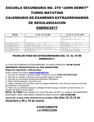ESCUELA SECUNDARIA NO. 279 “JOHN DEWEY”
TURNO MATUTINO
CALENDARIO DE EXAMENES EXTRAORDINARIOS
DE REGULARIZACION
ENERO/2017
FECHA 8:00 10:00 HRS 10:00 A 12:00 HRS.
23/ENERO/2017 MATEMATICAS I, II, III ESPAÑOL I, II, III
EDUCACION FISICA I, II, ,
III
24/ENERO/2017 CIENCIAS I, II, III TALLERES I, II, III
25/ENERO/2017 ARTES (MUSICA) I, II, III HISTORIA I, II
26/ENERO/2017 FORMACION CIVICA Y ETICA I, II INGLES I, II, III
26/ENERO/2017 GEOGRAFIA I ASIGNATURA ESTATAL
FECHA DE PAGO DE EXTRAORDINARIO DEL 12 AL 16 DE
ENERO/2017.
EL PAGO DE EXÁMENES EXTRAORDINARIOS DE REGULARIZACION ES DE $18.00
(DIECIOCHO PESOS 00/100 M. N.) POR ASIGNATURA
Seguir las siguientes indicaciones:
Entrar a internet a la pagina www.sepdf.gob.mx.
1.- Dar click en Trámites y Servicios, elegir Esquema e5 cinco PAGO DE DERECHOS
2.- Dar click en Trámites y Servicios que se pueden pagar en e5cinco
3.- Dar click en coordinación Sectorial de Educación Secundaria
4.- Elegir Trámite deseado y dar click en ok
5.- Llenar el formato con sus datos, poner la cantidad del trámite y dar click para imprimir el formato
(por triplicado) 3 impresiones.
6.- Pasar con su secretaria de grupo y entregar formato de pago,( baucher que da el banco y el
formato que llenan con sus datos)
NOTA: EL PAGO Debe realizarse del 16 al 20 de enero del 2017, en cualquier banco(BANAMEX,
BANCOMER, HSBC, SANTANDER, BANORTE) BANCO AZTECA NO LO RECIBE.
SOLICITAR LA GUIA PARA PRESENTAR SU EXAMEN ( los días 12,13,14 de
diciembre y 09 y 10 de enero)
ATENTAMENTE
LA DIRECCION
 
