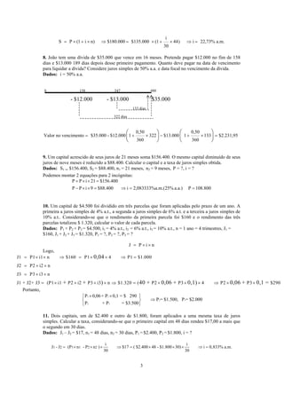 i
S P (1 i n) $180.000 $135.000 (1 44) i 22,73% a.m.
30
= × + × ⇒ = × + × ⇒ =
8. João tem uma dívida de $35.000 que vence em 16 meses. Pretende pagar $12.000 no fim de 158
dias e $13.000 189 dias depois desse primeiro pagamento. Quanto deve pagar na data de vencimento
para liquidar a dívida? Considere juros simples de 50% a.a. e data focal no vencimento da dívida.
Dados: i = 50% a.a.
0 158 347 480
- $12.000 - $13.000 $35.000
133 dias
322 dias
0,50 0,50
Valor no vencimento $35.000 - $12.000 1 322 $13.000 1 133 $2.231,95
360 360
= + × − + × =
⎛ ⎞ ⎛ ⎞
⎜ ⎟ ⎜ ⎟
⎝ ⎠ ⎝ ⎠
9. Um capital acrescido de seus juros de 21 meses soma $156.400. O mesmo capital diminuído de seus
juros de nove meses é reduzido a $88.400. Calcular o capital e a taxa de juros simples obtida.
Dados: S1 = $156.400, S2 = $88.400, n1 = 21 meses, n2 = 9 meses, P = ?, i = ?
Podemos montar 2 equações para 2 incógnitas:
108.800Pa.a.).m.(25%2,083333%ai400.88$9iPP
156.400$12iPP
==⇒=××−
=××+
10. Um capital de $4.500 foi dividido em três parcelas que foram aplicadas pelo prazo de um ano. A
primeira a juros simples de 4% a.t., a segunda a juros simples de 6% a.t. e a terceira a juros simples de
10% a.t.. Considerando-se que o rendimento da primeira parcela foi $160 e o rendimento das três
parcelas totalizou $ 1.320, calcular o valor de cada parcela.
Dados: P1 + P2 + P3 = $4.500, i1 = 4% a.t., i2 = 6% a.t., i3 = 10% a.t., n = 1 ano = 4 trimestres, J1 =
$160, J1 + J2 + J3 = $1.320, P1 = ?, P2 = ?, P3 = ?
J P i n= × ×
Logo,
J1 P1 i1 n $160 P1 4 P1 $1.000
J2 P2 i2 n
J3 P3 i3 n
J1 + J2+ J3 (P1 i1 P2 i2 P3 i3 n $1.320 ( P2 P3 4 P2 P3 $290
0,04
+ + ) 40 + 0,06 + 0,1) 0,06 + 0,1 =
= × × ⇒ = × × ⇒ =
= × ×
= × ×
= × × × × ⇒ = × × × ⇒ × ×
Portanto,
2 3
2 3
2 3
P 0,06+ P 0,1 = $ 290
P = $1.500, P = $2.000
P + P = $3.500
× ×⎧ ⎫
⇒⎨ ⎬
⎩ ⎭
11. Dois capitais, um de $2.400 e outro de $1.800, foram aplicados a uma mesma taxa de juros
simples. Calcular a taxa, considerando-se que o primeiro capital em 48 dias rendeu $17,00 a mais que
o segundo em 30 dias.
Dados: J1 – J2 = $17, n1 = 48 dias, n2 = 30 dias, P1 = $2.400, P2 = $1.800, i = ?
1 2 1 1 2 2
i i
J - J (P n - P n ) $17 ( $2.400 48 - $1.800 30) i 0,833% a.m.
30 30
= × × × ⇒ = × × × ⇒ =
3
 