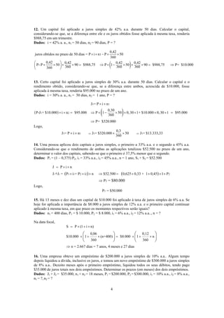 12. Um capital foi aplicado a juros simples de 42% a.a. durante 50 dias. Calcular o capital,
considerando-se que, se a diferença entre ele e os juros obtidos fosse aplicada à mesma taxa, renderia
$988,75 em um trimestre.
Dados: i = 42% a. a., n1 = 50 dias, n2 = 90 dias, P = ?
( )
1 =
0,42
juros obtidos no prazo de 50 dias = P i n P 50
360
0,42 0,42 0,42 0,42
P- P 50 90 $988,75 P 1 50 90 $988,75 P= $10.000
360 360 360360
× × × ×
⎛ ⎞
× × × × = ⇒ × − × × × = ⇒⎜ ⎟
⎝ ⎠
13. Certo capital foi aplicado a juros simples de 30% a.a. durante 50 dias. Calcular o capital e o
rendimento obtido, considerando-se que, se a diferença entre ambos, acrescida de $10.000, fosse
aplicada à mesma taxa, renderia $95.000 no prazo de um ano.
Dados: i = 30% a. a., n1 = 50 dias, n2 = 1 ano, P = ?
( ) ( )
1 1
1 2
J = P i n
0,30
P-J + $10.000 i n $95.000 P 1 50 0,30 1+ $10.000 0,30 1 $95.000
360
P= $320.000
× ×
× × = ⇒ × − × × × × × =
⇒
Logo,
1 1 1 1
0,3
J = P i n J = $320.000 50 J = $13.333,33
360
⇒ ⇒× × × ×
14. Uma pessoa aplicou dois capitais a juros simples, o primeiro a 33% a.a. e o segundo a 45% a.a.
Considerando-se que o rendimento de ambas as aplicações totalizou $52.500 no prazo de um ano,
determinar o valor dos capitais, sabendo-se que o primeiro é 37,5% menor que o segundo.
Dados: P1 = (1 – 0,375) P2, i1 = 33% a.a., i2 = 45% a.a., n = 1 ano, S1 + S2 = $52.500
1 2 1 1 2 2 2
2
J P i n
J J = P i + P i n $52.500 0,625 0,33 + 1 0,45 1 P
P = $80.000
+ ( ) ( )
= × ×
× × × ⇒ = × × × ×
⇒
Logo,
1P = $50.000
15. Há 13 meses e dez dias um capital de $10.000 foi aplicado à taxa de juros simples de 6% a.a. Se
hoje for aplicada a importância de $8.000 a juros simples de 12% a.a. e o primeiro capital continuar
aplicado à mesma taxa, em que prazo os montantes respectivos serão iguais?
Dados: n1 = 400 dias, P1 = $ 10.000, P2 = $ 8.000, i1 = 6% a.a., i2 = 12% a.a.., n = ?
Na data focal,
S P (1 i n)
0,06 0,12
$10.000 1 (n+400) $8.000 1 n
360 360
n = 2.667 dias = 7 anos, 4 meses e 27 dias
= × + ×
× + × = × + ×
⇒
⎛ ⎞ ⎛
⎜ ⎟ ⎜
⎝ ⎠ ⎝
⎞
⎟
⎠
16. Uma empresa obteve um empréstimo de $200.000 a juros simples de 10% a.a.. Algum tempo
depois liquidou a dívida, inclusive os juros, e tomou um novo empréstimo de $300.000 a juros simples
de 8% a.a.. Dezoito meses após o primeiro empréstimo, liquidou todos os seus débitos, tendo pago
$35.000 de juros totais nos dois empréstimos. Determinar os prazos (em meses) dos dois empréstimos.
Dados: J1 + J2 = $35.000, n1 + n2 = 18 meses, P1 = $200.000, P2 = $300.000, i1 = 10% a.a., i2 = 8% a.a.,
n1 = ?, n2 = ?
4
 