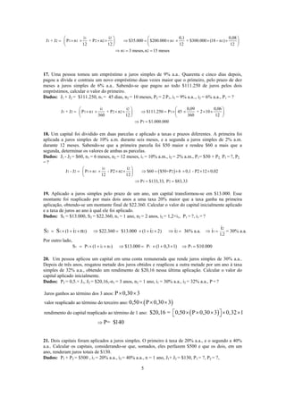 1 2
1 2 1 1 2 2 1 1
1 2
i i 0,1
J + J P n + P n $35.000 $200.000 n + $300.000 (18 n )
12 12 12 12
n 3 meses,n 15 meses
⎛ ⎞ ⎛
= × × × × ⇒ = × × × − ×⎜ ⎟ ⎜
⎝ ⎠ ⎝
⇒ = =
0,08 ⎞
⎟
⎠
17. Uma pessoa tomou um empréstimo a juros simples de 9% a.a.. Quarenta e cinco dias depois,
pagou a dívida e contraiu um novo empréstimo duas vezes maior que o primeiro, pelo prazo de dez
meses a juros simples de 6% a.a.. Sabendo-se que pagou ao todo $111.250 de juros pelos dois
empréstimos, calcular o valor do primeiro.
Dados: J1 + J2 = $111.250, n1 = 45 dias, n2 = 10 meses, P2 = 2 P1, i1 = 9% a.a.., i2 = 6% a.a., P1 = ?
1 2
1 2 1 1 2 2 1
1
i i 0,09 0,06
J + J P n + P n $111.250 P 45 + 2 10
360 12 360 12
P $1.000.000
⎛ ⎞ ⎛
= × × × × ⇒ = × × × ×⎜ ⎟ ⎜
⎝ ⎠ ⎝
⇒ =
⎞
⎟
⎠
18. Um capital foi dividido em duas parcelas e aplicado a taxas e prazos diferentes. A primeira foi
aplicada a juros simples de 10% a.m. durante seis meses, e a segunda a juros simples de 2% a.m.
durante 12 meses. Sabendo-se que a primeira parcela foi $50 maior e rendeu $60 a mais que a
segunda, determinar os valores de ambas as parcelas.
Dados: J1 - J2 = $60, n1 = 6 meses, n2 = 12 meses, i1 = 10% a.m., i2 = 2% a.m., P1= $50 + P2, P1 = ?, P2
= ?
( )
1 2
1 2 1 1 2 2
1 2
i i
J - J P n - P2 n $60 $50+P 6 0,1 - P2 12 0,02
12 12
P $133,33, P $83,33
⎛ ⎞
= × × × × ⇒ = × × × ×⎜ ⎟
⎝ ⎠
⇒ = =
19. Aplicado a juros simples pelo prazo de um ano, um capital transformou-se em $13.000. Esse
montante foi reaplicado por mais dois anos a uma taxa 20% maior que a taxa ganha na primeira
aplicação, obtendo-se um montante final de $22.360. Calcular o valor do capital inicialmente aplicado
e a taxa de juros ao ano à qual ele foi aplicado.
Dados: S1 = $13.000, S2 = $22.360, n1 = 1 ano, n2 = 2 anos, i2 = 1,2×i1, P1 = ?, i1 = ?
2
2 1 2 2 2 2 1
1,2
(1 ) $22.360 $13.000 (1 2) 36% a.a. = 30% a.a.
i
S S i n i i i= × + × ⇒ = × + × ⇒ = ⇒ =
Por outro lado,
1 1 1 1 1 1S P (1 i n ) $13.000 P (1 0,3 1) P $10.000= × + × ⇒ = × + × ⇒ =
20. Um pessoa aplicou um capital em uma conta remunerada que rende juros simples de 30% a.a..
Depois de três anos, resgatou metade dos juros obtidos e reaplicou a outra metade por um ano à taxa
simples de 32% a.a., obtendo um rendimento de $20,16 nessa última aplicação. Calcular o valor do
capital aplicado inicialmente.
Dados: P2 = 0,5.× J1, J2 = $20,16,-n1 = 3 anos, n2 = 1 ano, i1 = 30% a.a., i2 = 32% a.a., P = ?
( )
( )
Juros ganhos ao término dos 3 anos:
valor reaplicado ao término do terceiro ano:
rendimento do capital reaplicado ao término de 1 ano:
P 0,30 3
0,50 P 0,30 3
$20,16 = 0,50 P 0,30 3 0,32 1
× ×
× × ×
× × × × ×⎡ ⎤⎣ ⎦
P= $140⇒
21. Dois capitais foram aplicados a juros simples. O primeiro à taxa de 20% a.a., e o segundo a 40%
a.a.. Calcular os capitais, considerando-se que, somados, eles perfazem $500 e que os dois, em um
ano, renderam juros totais de $130.
Dados: P1 + P2 = $500 , i1 = 20% a.a., i2 = 40% a.a., n = 1 ano, J1+ J2 = $130, P1 = ?, P2 = ?,
5
 