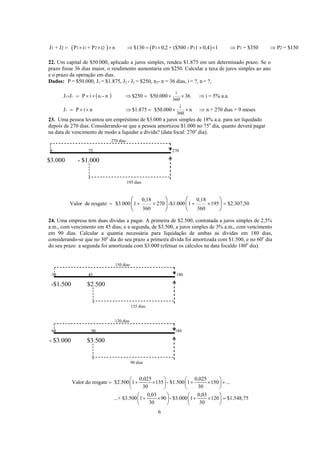 ( ) ( )1 2 1 1 2 2 1 1 1 2J + J P i + P i n $130 P 0,2 + ($500 - P ) 0,4 1 P = $350 P = $150= × × × ⇒ = × × × ⇒ ⇒
22. Um capital de $50.000, aplicado a juros simples, rendeu $1.875 em um determinado prazo. Se o
prazo fosse 36 dias maior, o rendimento aumentaria em $250. Calcular a taxa de juros simples ao ano
e o prazo da operação em dias.
Dados: P = $50.000, J1 = $1.875, J2 - J1 = $250, n2- n = 36 dias, i = ?, n = ?,
( )2 1 2
1
i
n
360
i
360
J J P i - n $250 $50.000 36 i = 5% a.a.
J P i n $1.875 $50.000 n n = 270 dias = 9 meses
- = × × ⇒ = × × ⇒
= × × ⇒ = × × ⇒
23. Uma pessoa levantou um empréstimo de $3.000 a juros simples de 18% a.a. para ser liquidado
depois de 270 dias. Considerando-se que a pessoa amortizou $1.000 no 75o
dia, quanto deverá pagar
na data de vencimento de modo a liquidar a dívida? (data focal: 270o
dia).
270 dias
0 75 270
$3.000 - $1.000
195 dias
0,18 0,18
Valor de resgate: $3.000 1 270 -$1.000 1 195 $2.307,50
360 360
= + × + × =
⎛ ⎞ ⎛ ⎞
⎜ ⎟ ⎜ ⎟
⎝ ⎠ ⎝ ⎠
24. Uma empresa tem duas dívidas a pagar. A primeira de $2.500, contratada a juros simples de 2,5%
a.m., com vencimento em 45 dias; e a segunda, de $3.500, a juros simples de 3% a.m., com vencimento
em 90 dias. Calcular a quantia necessária para liquidação de ambas as dívidas em 180 dias,
considerando-se que no 30o
dia do seu prazo a primeira dívida foi amortizada com $1.500, e no 60o
dia
do seu prazo a segunda foi amortizada com $3.000 (efetuar os cálculos na data focaldo 180o
dia).
150 dias
30 45 180
-$1.500 $2.500
135 dias
120 dias
60 90 180
- $3.000 $3.500
90 dias
0,025 0,025
Valor do resgate $2.500 1 135 - $1.500 1 150 ...
30 30
0,03 0,03
...+ $3.500 1 90 - $3.000 1 120 $1.548,75
30 30
⎛ ⎞ ⎛ ⎞
= + × + × +⎜ ⎟ ⎜ ⎟
⎝ ⎠ ⎝ ⎠
⎛ ⎞ ⎛ ⎞
+ × + × =⎜ ⎟ ⎜ ⎟
⎝ ⎠ ⎝ ⎠
6
 
