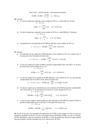 $2.200
1+ i 2
valor à vista = valor da entrada + valor presente da parcela
$3.000 $1.000 + i = 60% a.a.
×
= ⇒
28. Calcular:
a. O valor do capital que, aplicado a juros simples de 24% a.a., rende $300 em 126 dias.
J P i n
0,24
$300 P 126 P = $3.571,43
360
= × ×
= × × ⇒
b. O valor do capital que, aplicado a juros simples de 26% a.a., rende $800 em 7 trimestres.
J P i n
0,26
$800 P 7 P = $1.758,24
4
= × ×
= × × ⇒
c. O rendimento de uma aplicação de $10.000 por 446 dias a juros simples de 24% a.a..
0,24
J P i n $10.000 446 = $2.973,33
360
= × × = × ×
29. Calcular:
a. O rendimento de um capital de $2.000 aplicado a juros simples de 2,5% a.m. desde o dia 12
de março até o dia 5 de junho do mesmo ano.
0,025
J P i n $2.000 (156-71) = $141,66
30
= × × = × ×
b. O valor do capital que rendeu $3.000 no período compreendido entre 4 de abril e 31 de maio
do mesmo ano a juros simples de 2% a.m..
J P i n
0,02
$3.000 P (151- 94) P = $78.947,37
30
= × ×
= × × ⇒
c. O valor de resgate de um capital de $5.000 aplicado a juros simples de 2% a.m. pelo período
compreendido entre 6 de abril e 26 de junho do mesmo ano.
( )0,02
S P (1 i n) $5.000 1 (177-96) = $5.270
30
= × + × = × + ×
d. O valor do capital que se transformou em um montante de $20.000 no período compreendido
entre 30 de junho e 31 de dezembro do corrente ano, a juros simples de 2% a.m..
( )30
S P (1 i n)
0,02
$20.000 P 1 (365-181) P = $17.814,73
= × + ×
= × + × ⇒
e. A taxa de juros simples mensal ganha por uma aplicação de $24.000 que rendeu $2.800 no
período compreendido entre 23 de maio e 18 de agosto do mesmo ano.
J P i n
i
$2.800 $24.000 (230-143) i = 4,023% a.m.
30
= × ×
= × × ⇒
30. No dia 26 de maio foi contratado um empréstimo de $7.000 a juros simples de 24% a.a. para ser
totalmente liquidado em 90 dias. No dia 16 de junho foram amortizados $3.000, e no dia 11 de julho,
$2.500. Determinar a data de vencimento da dívida e o valor da quantia que deverá ser paga naquela
data para liquidar a dívida (considerar ano civil e data focal no 90o
dia).
8
 