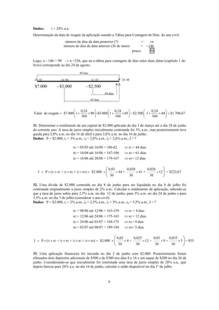 Dados: i = 24% a.a.
Determinação da data de resgate da aplicação usando a Tábua para Contagem de Dias do ano civil:
número de dias da data posterior (?) = +n
número de dias da data anterior (26 de maio) = −146
prazo: 90
Logo, n - 146 = 90 → n =236, que na a tábua para contagem de dias entre duas datas (capítulo 1 do
livro) corresponde ao dia 24 de agosto .
44 dias
90 dias
26/ 05 16/ 06 11/ 07 24/ 08
$7.000 - $3.000 - $2.500
69 dias
0,24 0,24
alor de resgate $7.000 1 90 -$3.000 1 69 $2.50
⎛ ⎞ ⎛ ⎞
= + × + × −
0,24
0 1 44 $1.708,67
360 360 360
⎛ ⎞
+ × =⎜ ⎟ ⎜ ⎟ ⎜ ⎟
⎝ ⎠ ⎝ ⎠ ⎝ ⎠
1. Determinar o rendimento de um capital de $2.000 aplicado do dia 3 de m rço até o dia 28 de junho
do corrente ano. A taxa de juros simples inicialmente contratada foi 3% a.m., mas posteriormente teve
ueda para 2,8% a.m. no dia 16 de abril e para 2,6% a.m. no dia 16 de junho.
P = $2.000, i1 = 3% a.m., i2 = 2,8% a.m., i3 = 2,6% a.m., J = ?
n = 03/03 até 16/04 = 106-62 n = 44 dias
n = 16/04 até 16/06 = 167-106 n = 61 dias
⇒
⇒
V
3 a
q
Dados:
1 1
2 2
3 3n = 16/06 até 28/06 = 179-167 n = 12 dias⇒
1 1 2 3 3J P (i n + i n + i n $2.000 44 + 61 +
30 30 30
× × ×2
0,0
)= × × × × = ×
3 0,028 0,026
12 = $222,67
⎛ ⎞
⎜ ⎟
⎝ ⎠
32. Uma dívida de $2.000 contraída no dia 8 de junho para ser liquidada no dia 8 de julho foi
ontratada originalmente a juros simples de 2% a.m.. Calcular o rendiment da aplicação, sabendo-se
ue a taxa de juros subiu para 2,5% a.m. no dia 12 de junho, para 3% a.m o dia 24 de junho e para
3,5% a.m. no dia 3 de julho (considerar o ano civil).
ados: P = $2.000, i1 = 2% a.m., i2 = 2,5% a.m., i3 = 3% a.m., i4 = 3,5% a.m., J = ?
n = 08/06 até 12/06 = 163-159 n = 4 dias
n = 12/06 até 24/06 = 175-163 n = 12 dias
n = 24/06 até 03/07 = 1 -175 n = 9 dias
⇒
⇒
⇒
c o
q . n
D
1 1
2 2
3 3
4 4n = 03/07 até 08/07 = 189-184 n = 5 dias⇒
84
1 1 2 2 3 3 4 4
0,02 0,025 0,03 0,035
P (i n + i n + i n + i n ) $2.000 4 + 12 + 9 += × × × × × = × × × ×J 5 = $55
30 30 30 30
×
⎛ ⎞
⎝ ⎠
33. Uma aplicação financeira foi iniciada no dia 2 de junho com $2.000. Posteriormente foram
efetuados dois depósitos adicionais de $500 e de $300 nos dias 8 e 16 e um saque de $200 no dia 26 de
junho. Considerando-se que inicialmente foi contratada uma taxa de juros simples de 28% a.a., que
depois baixou para 26% a.a. no dia 16 de junho, calcular o saldo disponível no dia 1o
de julho.
⎜ ⎟
9
 