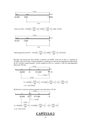 14 dias
02/06 08/06 16/06
$2.000 $500 + $300
8 dias
0,28 0,28
Valor em 16/06 $2.000 1 14 + $500 1 8 $300 $2.825
360 360
⎛ ⎞ ⎛ ⎞
= + × + × + =⎜ ⎟ ⎜ ⎟
⎝ ⎠ ⎝ ⎠
15 dias
16/06 26/06 01/07
$2.825 - $200
5 dias
0,26 0,26
Saldo disponível em 01/07 $2.825 1 15 - $200 1 5 $2.654,50
360 360
⎛ ⎞ ⎛ ⎞
= + × + × =⎜ ⎟ ⎜ ⎟
⎝ ⎠ ⎝ ⎠
34. Hoje uma pessoa tem duas dívidas: a primeira, de $8.000, vence em 36 dias, e a segunda, de
$12.000, vence em 58 dias. A pessoa propõe-se a quitá-las por meio de dois pagamentos iguais dentro
de 45 e 90 dias, respectivamente. A juros simples de 24% a.a., calcular o valor de cada pagamento
(data focal: 90o
dia).
45 dias
0 36 45 58 90
$8.000 -X $12.000 - X
32 dias
54 dias
0,24 0,24 0,24
X = $8.000 1 54 + $12.000 1 32 X 1 45
360 360 360
X $10.120,20
⎛ ⎞ ⎛ ⎞ ⎛
+ × + × − + ×⎜ ⎟ ⎜ ⎟ ⎜
⎝ ⎠ ⎝ ⎠ ⎝
⇒ =
⎞
⎟
⎠
35. Resolver o exercício anterior tomando como data focal o 45o
dia.
- 45 dias
0 36 45 58 90
$8.000 -X $12.000 - X
- 13 dias
9 dias
1 1
0,24 0,24 0,24
X = $8.000 1 9 + $12.000 1 13 X 1 45
360 360 360
X $10.119,82
− −
⎛ ⎞ ⎛ ⎞ ⎛
+ × + × − + ×⎜ ⎟ ⎜ ⎟ ⎜
⎝ ⎠ ⎝ ⎠ ⎝
⇒ =
⎞
⎟
⎠
CAPÍTULO 2
10
 