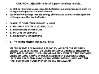 QUESTION-19)Explain in detail 4 green buildings in India.
• Depleting natural resources rapid industrialization and urbanization has led
to negative impact on the environment.
• Eco-friendly buildings that are energy efficient and use watermanagement
techniques are the need of today.
• EXAMPLES OF GREEN BUILDINGS IN INDIA
• 1.) ITC GREEN CENTRE GURGAON, DELHI
• 2.) SUZLON ONE EARTH ,PUNE
• 3.) INFOSYS ,HYDERABAD
• 4.) CII BUILDING ,HYDERABAD
• 1.) ITC GREEN CENTRE GURGAON , DELHI
SPREAD ACROSS A SPRAWLING 1,80,000 SQUARE FEET, THE ITC GREEN
CENTRE HAS BENCHMARK FOR GREEN BUILDINGS . IN INDIA, LOCATED IN
SECTOR-32 GURGAON , THE BUILDING HAS BEEN AWARDED THE PLATINUM
GREEN BUILDING RATING BY USGBC-LEED (GREEN BUILDING COUNCIL-
LEADERSHIP IN ENERGY AND ENVIRONMENTAL DESIGN), MAKING IT THE
FIRST CORPORATE HOUSE IN INDIA TO BAG THIS AWARD.
 