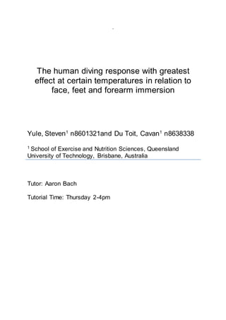 ‘
The human diving response with greatest
effect at certain temperatures in relation to
face, feet and forearm immersion
Yule, Steven1
n8601321and Du Toit, Cavan1
n8638338
1 School of Exercise and Nutrition Sciences, Queensland
University of Technology, Brisbane, Australia
Tutor: Aaron Bach
Tutorial Time: Thursday 2-4pm
 