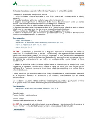 Declarado el estado de excepción, la Presidenta o Presidente de la República podrá:
1. Decretar la recaudación anticipada de tributos.
2. Utilizar los fondos públicos destinados a otros fines, excepto los correspondientes a salud y
educación.
3. Trasladar la sede del gobierno a cualquier lugar del territorio nacional.
4. Disponer censura previa en la información de los medios de comunicación social con estricta
relación a los motivos del estado de excepción y a la seguridad del Estado.
5. Establecer como zona de seguridad todo o parte del territorio nacional.
6. Disponer el empleo de las Fuerzas Armadas y de la Policía Nacional y llamar a servicio activo a
toda la reserva o a una parte de ella, así como al personal de otras instituciones.
7. Disponer el cierre o la habilitación de puertos, aeropuertos y pasos fronterizos.
8. Disponer la movilización y las requisiciones que sean necesarias, y decretar la desmovilización
nacional, cuando se restablezca la normalidad.
Concordancias:
CODIGO TRIBUTARIO, Arts. 71
LEY ORGANICA DE TRANSPORTE TERRESTRE TRANSITO Y SEGURIDAD VIAL, Arts. 8, 9
CODIGO DE PROCEDIMIENTO PENAL 2000, Arts. 150, 194
CODIGO PENAL, Arts. 191, 197
Art. 166.- La Presidenta o Presidente de la República notificará la declaración del estado de
excepción a la Asamblea Nacional, a la Corte Constitucional y a los organismos internacionales que
corresponda dentro de las cuarenta y ocho horas siguientes a la firma del decreto correspondiente.
Si las circunstancias lo justifican, la Asamblea Nacional podrá revocar el decreto en cualquier tiempo,
sin perjuicio del pronunciamiento que sobre su constitucionalidad pueda realizar la Corte
Constitucional.
El decreto de estado de excepción tendrá vigencia hasta un plazo máximo de sesenta días. Si las
causas que lo motivaron persisten podrá renovarse hasta por treinta días más, lo cual deberá
notificarse. Si el Presidente no renueva el decreto de estado de excepción o no lo notifica, éste se
entenderá caducado.
Cuando las causas que motivaron el estado de excepción desaparezcan, la Presidenta o Presidente
de la República decretará su terminación y lo notificará inmediatamente con el informe
correspondiente.
Las servidoras y servidores públicos serán responsables por cualquier abuso que hubieran cometido
en el ejercicio de sus facultades durante la vigencia del estado de excepción.
Concordancias:
LEY ORGANICA DE LA CONTRALORIA GENERAL DEL ESTADO, Arts. 5, 52, 56
Capítulo cuarto
Función Judicial y justicia indígena
Sección primera
Principios de la administración de justicia
Art. 167.- La potestad de administrar justicia emana del pueblo y se ejerce por los órganos de la
Función Judicial y por los demás órganos y funciones establecidos en la Constitución.
Concordancias:
CONSTITUCION DE LA REPUBLICA DEL ECUADOR 2008 - Página 62
eSilec Profesional - www.lexis.com.ec
 
