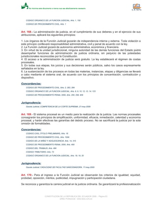 CODIGO ORGANICO DE LA FUNCION JUDICIAL, Arts. 1, 150
CODIGO DE PROCEDIMIENTO CIVIL, Arts. 1
Art. 168.- La administración de justicia, en el cumplimiento de sus deberes y en el ejercicio de sus
atribuciones, aplicará los siguientes principios:
1. Los órganos de la Función Judicial gozarán de independencia interna y externa. Toda violación a
este principio conllevará responsabilidad administrativa, civil y penal de acuerdo con la ley.
2. La Función Judicial gozará de autonomía administrativa, económica y financiera.
3. En virtud de la unidad jurisdiccional, ninguna autoridad de las demás funciones del Estado podrá
desempeñar funciones de administración de justicia ordinaria, sin perjuicio de las potestades
jurisdiccionales reconocidas por la Constitución.
4. El acceso a la administración de justicia será gratuito. La ley establecerá el régimen de costas
procesales.
5. En todas sus etapas, los juicios y sus decisiones serán públicos, salvo los casos expresamente
señalados en la ley.
6. La sustanciación de los procesos en todas las materias, instancias, etapas y diligencias se llevará
a cabo mediante el sistema oral, de acuerdo con los principios de concentración, contradicción y
dispositivo.
Concordancias:
CODIGO DE PROCEDIMIENTO CIVIL, Arts. 2, 283, 284
CODIGO ORGANICO DE LA FUNCION JUDICIAL, Arts. 8, 9, 10, 12, 13, 14, 123
CODIGO DE PROCEDIMIENTO PENAL 2000, Arts. 255, 258, 409
Jurisprudencia:
Gaceta Judicial, COMPETENCIA DE LA CORTE SUPREMA, 27-may-2009
Art. 169.- El sistema procesal es un medio para la realización de la justicia. Las normas procesales
consagrarán los principios de simplificación, uniformidad, eficacia, inmediación, celeridad y economía
procesal, y harán efectivas las garantías del debido proceso. No se sacrificará la justicia por la sola
omisión de formalidades.
Concordancias:
CODIGO CIVIL (TITULO PRELIMINAR), Arts. 18
CODIGO DE PROCEDIMIENTO CIVIL, Arts. 1009
CODIGO DE LA NIÑEZ Y ADOLESCENCIA, Arts. 14, 315
CODIGO DE PROCEDIMIENTO PENAL 2000, Arts. 400
CODIGO DEL TRABAJO, Arts. 490
CODIGO TRIBUTARIO, Arts. 73
CODIGO ORGANICO DE LA FUNCION JUDICIAL, Arts. 18, 19, 20
Jurisprudencia:
Gaceta Judicial, CADUCIDAD DE FACULTAD SANCIONADORA, 17-may-2000
Art. 170.- Para el ingreso a la Función Judicial se observarán los criterios de igualdad, equidad,
probidad, oposición, méritos, publicidad, impugnación y participación ciudadana.
Se reconoce y garantiza la carrera judicial en la justicia ordinaria. Se garantizará la profesionalización
CONSTITUCION DE LA REPUBLICA DEL ECUADOR 2008 - Página 63
eSilec Profesional - www.lexis.com.ec
 