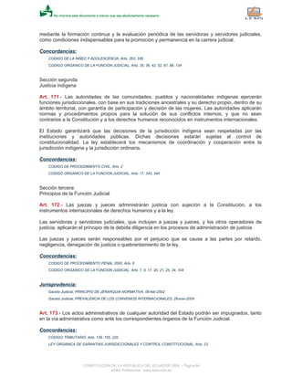 mediante la formación continua y la evaluación periódica de las servidoras y servidores judiciales,
como condiciones indispensables para la promoción y permanencia en la carrera judicial.
Concordancias:
CODIGO DE LA NIÑEZ Y ADOLESCENCIA, Arts. 263, 336
CODIGO ORGANICO DE LA FUNCION JUDICIAL, Arts. 35, 36, 42, 52, 87, 88, 134
Sección segunda
Justicia indígena
Art. 171.- Las autoridades de las comunidades, pueblos y nacionalidades indígenas ejercerán
funciones jurisdiccionales, con base en sus tradiciones ancestrales y su derecho propio, dentro de su
ámbito territorial, con garantía de participación y decisión de las mujeres. Las autoridades aplicarán
normas y procedimientos propios para la solución de sus conflictos internos, y que no sean
contrarios a la Constitución y a los derechos humanos reconocidos en instrumentos internacionales.
El Estado garantizará que las decisiones de la jurisdicción indígena sean respetadas por las
instituciones y autoridades públicas. Dichas decisiones estarán sujetas al control de
constitucionalidad. La ley establecerá los mecanismos de coordinación y cooperación entre la
jurisdicción indígena y la jurisdicción ordinaria.
Concordancias:
CODIGO DE PROCEDIMIENTO CIVIL, Arts. 2
CODIGO ORGANICO DE LA FUNCION JUDICIAL, Arts. 17, 343, 344
Sección tercera
Principios de la Función Judicial
Art. 172.- Las juezas y jueces administrarán justicia con sujeción a la Constitución, a los
instrumentos internacionales de derechos humanos y a la ley.
Las servidoras y servidores judiciales, que incluyen a juezas y jueces, y los otros operadores de
justicia, aplicarán el principio de la debida diligencia en los procesos de administración de justicia.
Las juezas y jueces serán responsables por el perjuicio que se cause a las partes por retardo,
negligencia, denegación de justicia o quebrantamiento de la ley.
Concordancias:
CODIGO DE PROCEDIMIENTO PENAL 2000, Arts. 6
CODIGO ORGANICO DE LA FUNCION JUDICIAL, Arts. 7, 9, 17, 20, 21, 25, 34, 104
Jurisprudencia:
Gaceta Judicial, PRINCIPIO DE JERARQUIA NORMATIVA, 08-feb-2002
Gaceta Judicial, PREVALENCIA DE LOS CONVENIOS INTERNACIONALES, 28-ene-2004
Art. 173.- Los actos administrativos de cualquier autoridad del Estado podrán ser impugnados, tanto
en la vía administrativa como ante los correspondientes órganos de la Función Judicial.
Concordancias:
CODIGO TRIBUTARIO, Arts. 139, 155, 220
LEY ORGANICA DE GARANTIAS JURISDICCIONALES Y CONTROL CONSTITUCIONAL, Arts. 23
CONSTITUCION DE LA REPUBLICA DEL ECUADOR 2008 - Página 64
eSilec Profesional - www.lexis.com.ec
 
