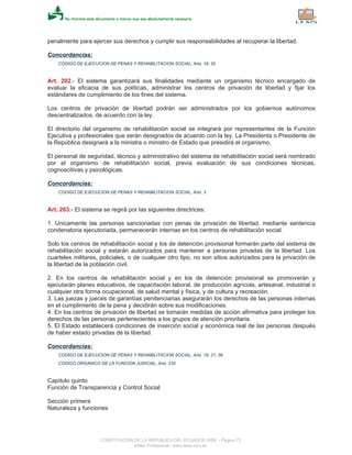 penalmente para ejercer sus derechos y cumplir sus responsabilidades al recuperar la libertad.
Concordancias:
CODIGO DE EJECUCION DE PENAS Y REHABILITACION SOCIAL, Arts. 18, 20
Art. 202.- El sistema garantizará sus finalidades mediante un organismo técnico encargado de
evaluar la eficacia de sus políticas, administrar los centros de privación de libertad y fijar los
estándares de cumplimiento de los fines del sistema.
Los centros de privación de libertad podrán ser administrados por los gobiernos autónomos
descentralizados, de acuerdo con la ley.
El directorio del organismo de rehabilitación social se integrará por representantes de la Función
Ejecutiva y profesionales que serán designados de acuerdo con la ley. La Presidenta o Presidente de
la República designará a la ministra o ministro de Estado que presidirá el organismo.
El personal de seguridad, técnico y administrativo del sistema de rehabilitación social será nombrado
por el organismo de rehabilitación social, previa evaluación de sus condiciones técnicas,
cognoscitivas y psicológicas.
Concordancias:
CODIGO DE EJECUCION DE PENAS Y REHABILITACION SOCIAL, Arts. 3
Art. 203.- El sistema se regirá por las siguientes directrices:
1. Unicamente las personas sancionadas con penas de privación de libertad, mediante sentencia
condenatoria ejecutoriada, permanecerán internas en los centros de rehabilitación social.
Solo los centros de rehabilitación social y los de detención provisional formarán parte del sistema de
rehabilitación social y estarán autorizados para mantener a personas privadas de la libertad. Los
cuarteles militares, policiales, o de cualquier otro tipo, no son sitios autorizados para la privación de
la libertad de la población civil.
2. En los centros de rehabilitación social y en los de detención provisional se promoverán y
ejecutarán planes educativos, de capacitación laboral, de producción agrícola, artesanal, industrial o
cualquier otra forma ocupacional, de salud mental y física, y de cultura y recreación.
3. Las juezas y jueces de garantías penitenciarias asegurarán los derechos de las personas internas
en el cumplimiento de la pena y decidirán sobre sus modificaciones.
4. En los centros de privación de libertad se tomarán medidas de acción afirmativa para proteger los
derechos de las personas pertenecientes a los grupos de atención prioritaria.
5. El Estado establecerá condiciones de inserción social y económica real de las personas después
de haber estado privadas de la libertad.
Concordancias:
CODIGO DE EJECUCION DE PENAS Y REHABILITACION SOCIAL, Arts. 18, 21, 38
CODIGO ORGANICO DE LA FUNCION JUDICIAL, Arts. 230
Capítulo quinto
Función de Transparencia y Control Social
Sección primera
Naturaleza y funciones
CONSTITUCION DE LA REPUBLICA DEL ECUADOR 2008 - Página 73
eSilec Profesional - www.lexis.com.ec
 
