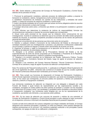 Art. 208.- Serán deberes y atribuciones del Consejo de Participación Ciudadana y Control Social,
además de los previstos en la ley:
1. Promover la participación ciudadana, estimular procesos de deliberación pública y propiciar la
formación en ciudadanía, valores, transparencia y lucha contra la corrupción.
2. Establecer mecanismos de rendición de cuentas de las instituciones y entidades del sector
público, y coadyuvar procesos de veeduría ciudadana y control social.
3. Instar a las demás entidades de la Función para que actúen de forma obligatoria sobre los asuntos
que ameriten intervención a criterio del Consejo.
4. Investigar denuncias sobre actos u omisiones que afecten a la participación ciudadana o generen
corrupción.
5. Emitir informes que determinen la existencia de indicios de responsabilidad, formular las
recomendaciones necesarias e impulsar las acciones legales que correspondan.
6. Actuar como parte procesal en las causas que se instauren como consecuencia de sus
investigaciones. Cuando en sentencia se determine que en la comisión del delito existió apropiación
indebida de recursos, la autoridad competente procederá al decomiso de los bienes del patrimonio
personal del sentenciado.
7. Coadyuvar a la protección de las personas que denuncien actos de corrupción.
8. Solicitar a cualquier entidad o funcionario de las instituciones del Estado la información que
considere necesaria para sus investigaciones o procesos. Las personas e instituciones colaborarán
con el Consejo y quienes se nieguen a hacerlo serán sancionados de acuerdo con la ley.
9. Organizar el proceso y vigilar la transparencia en la ejecución de los actos de las comisiones
ciudadanas de selección de autoridades estatales.
10. Designar a la primera autoridad de la Procuraduría General del Estado y de las
superintendencias de entre las ternas propuestas por la Presidenta o Presidente de la República,
luego del proceso de impugnación y veeduría ciudadana correspondiente.
11. Designar a la primera autoridad de la Defensoría del Pueblo, Defensoría Pública, Fiscalía
General del Estado y Contraloría General del Estado, luego de agotar el proceso de selección
correspondiente.
12. Designar a los miembros del Consejo Nacional Electoral, Tribunal Contencioso Electoral y
Consejo de la Judicatura, luego de agotar el proceso de selección correspondiente.
Nota: Por sentencia del Tribunal Constitucional No. 3, publicada en el Registro Oficial Suplemento 25
del 14 de septiembre de 2009 , interpreta este numeral en el sentido de que los vocales suplentes
del Tribunal Contencioso Electoral sean nombrados por el mismo Tribunal.
Art. 209.- Para cumplir sus funciones de designación el Consejo de Participación Ciudadana y
Control Social organizará comisiones ciudadanas de selección, que serán las encargadas de llevar a
cabo, en los casos que corresponda, el concurso público de oposición y méritos con postulación,
veeduría y derecho a impugnación ciudadana.
Las comisiones ciudadanas de selección se integrarán por una delegada o delegado por cada
Función del Estado e igual número de representantes por las organizaciones sociales y la
ciudadanía, escogidos en sorteo público de entre quienes se postulen y cumplan con los requisitos
que determinen el Consejo y la ley. Las candidatas y candidatos serán sometidos a escrutinio público
e impugnación ciudadana. Las comisiones serán dirigidas por uno de los representantes de la
ciudadanía, que tendrá voto dirimente, y sus sesiones serán públicas.
Art. 210.- En los casos de selección por concurso de oposición y méritos de una autoridad, el
Consejo de Participación Ciudadana y Control Social escogerá a quien obtenga la mejor puntuación
en el respectivo concurso e informará a la Asamblea Nacional para la posesión respectiva.
Cuando se trate de la selección de cuerpos colegiados que dirigen entidades del Estado, el Consejo
designará a los miembros principales y suplentes, en orden de prelación, entre quienes obtengan las
mejores puntuaciones en el concurso. Los miembros suplentes sustituirán a los principales cuando
corresponda, con apego al orden de su calificación y designación.
CONSTITUCION DE LA REPUBLICA DEL ECUADOR 2008 - Página 75
eSilec Profesional - www.lexis.com.ec
 
