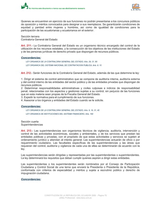 Quienes se encuentren en ejercicio de sus funciones no podrán presentarse a los concursos públicos
de oposición y méritos convocados para designar a sus reemplazos. Se garantizarán condiciones de
equidad y paridad entre mujeres y hombres, así como de igualdad de condiciones para la
participación de las ecuatorianas y ecuatorianos en el exterior.
Sección tercera
Contraloría General del Estado
Art. 211.- La Contraloría General del Estado es un organismo técnico encargado del control de la
utilización de los recursos estatales, y la consecución de los objetivos de las instituciones del Estado
y de las personas jurídicas de derecho privado que dispongan de recursos públicos.
Concordancias:
LEY ORGANICA DE LA CONTRALORIA GENERAL DEL ESTADO, Arts. 29, 31, 80
LEY ORGANICA DEL SISTEMA NACIONAL DE CONTRATACION PUBLICA, Arts. 8, 15
Art. 212.- Serán funciones de la Contraloría General del Estado, además de las que determine la ley:
1. Dirigir el sistema de control administrativo que se compone de auditoría interna, auditoría externa
y del control interno de las entidades del sector público y de las entidades privadas que dispongan de
recursos públicos.
2. Determinar responsabilidades administrativas y civiles culposas e indicios de responsabilidad
penal, relacionadas con los aspectos y gestiones sujetas a su control, sin perjuicio de las funciones
que en esta materia sean propias de la Fiscalía General del Estado.
3. Expedir la normativa para el cumplimiento de sus funciones.
4. Asesorar a los órganos y entidades del Estado cuando se le solicite.
Concordancias:
LEY ORGANICA DE LA CONTRALORIA GENERAL DEL ESTADO, Arts. 8, 16, 31, 45
LEY ORGANICA DE INSTITUCIONES DEL SISTEMA FINANCIERO, Arts. 190
Sección cuarta
Superintendencias
Art. 213.- Las superintendencias son organismos técnicos de vigilancia, auditoría, intervención y
control de las actividades económicas, sociales y ambientales, y de los servicios que prestan las
entidades públicas y privadas, con el propósito de que estas actividades y servicios se sujeten al
ordenamiento jurídico y atiendan al interés general. Las superintendencias actuarán de oficio o por
requerimiento ciudadano. Las facultades específicas de las superintendencias y las áreas que
requieran del control, auditoría y vigilancia de cada una de ellas se determinarán de acuerdo con la
ley.
Las superintendencias serán dirigidas y representadas por las superintendentas o superintendentes.
La ley determinará los requisitos que deban cumplir quienes aspiren a dirigir estas entidades.
Las superintendentas o los superintendentes serán nombrados por el Consejo de Participación
Ciudadana y Control Social de una terna que enviará la Presidenta o Presidente de la República,
conformada con criterios de especialidad y méritos y sujeta a escrutinio público y derecho de
impugnación ciudadana.
Concordancias:
CONSTITUCION DE LA REPUBLICA DEL ECUADOR 2008 - Página 76
eSilec Profesional - www.lexis.com.ec
 